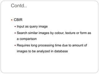 Contd..
 CBIR
 Input as query image
 Search similar images by colour, texture or form as
a comparison
 Requires long processing time due to amount of
images to be analyzed in database
 