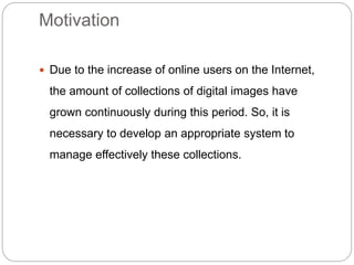 Motivation
 Due to the increase of online users on the Internet,
the amount of collections of digital images have
grown continuously during this period. So, it is
necessary to develop an appropriate system to
manage effectively these collections.
 
