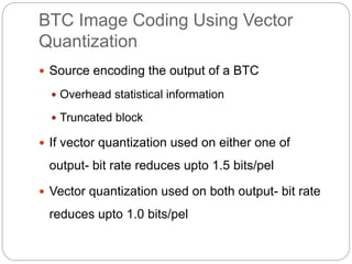 BTC Image Coding Using Vector
Quantization
 Source encoding the output of a BTC
 Overhead statistical information
 Truncated block
 If vector quantization used on either one of
output- bit rate reduces upto 1.5 bits/pel
 Vector quantization used on both output- bit rate
reduces upto 1.0 bits/pel
 