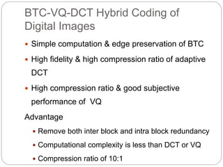BTC-VQ-DCT Hybrid Coding of
Digital Images
 Simple computation & edge preservation of BTC
 High fidelity & high compression ratio of adaptive
DCT
 High compression ratio & good subjective
performance of VQ
Advantage
 Remove both inter block and intra block redundancy
 Computational complexity is less than DCT or VQ
 Compression ratio of 10:1
 