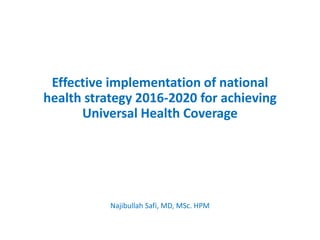 Effective implementation of national
health strategy 2016-2020 for achieving
Universal Health Coverage
Najibullah Safi, MD, MSc. HPM
 