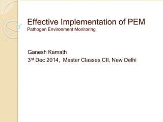 Effective Implementation of PEM
Pathogen Environment Monitoring
Ganesh Kamath
3rd Dec 2014, Master Classes CII, New Delhi
 