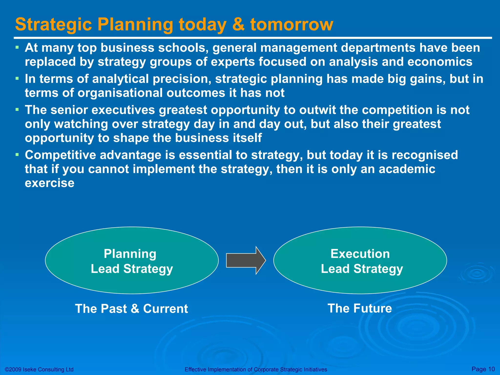 Strategic Planning today & tomorrow At many top business schools, general management departments have been replaced by strategy groups of experts focused on analysis and economics In terms of analytical precision, strategic planning has made big gains, but in terms of organisational outcomes it has not The senior executives greatest opportunity to outwit the competition is not only watching over strategy day in and day out, but also their greatest opportunity to shape the business itself Competitive advantage is essential to strategy, but today it is recognised that if you cannot implement the strategy, then it is only an academic exercise Planning  Lead Strategy Execution Lead Strategy The Past & Current The Future 