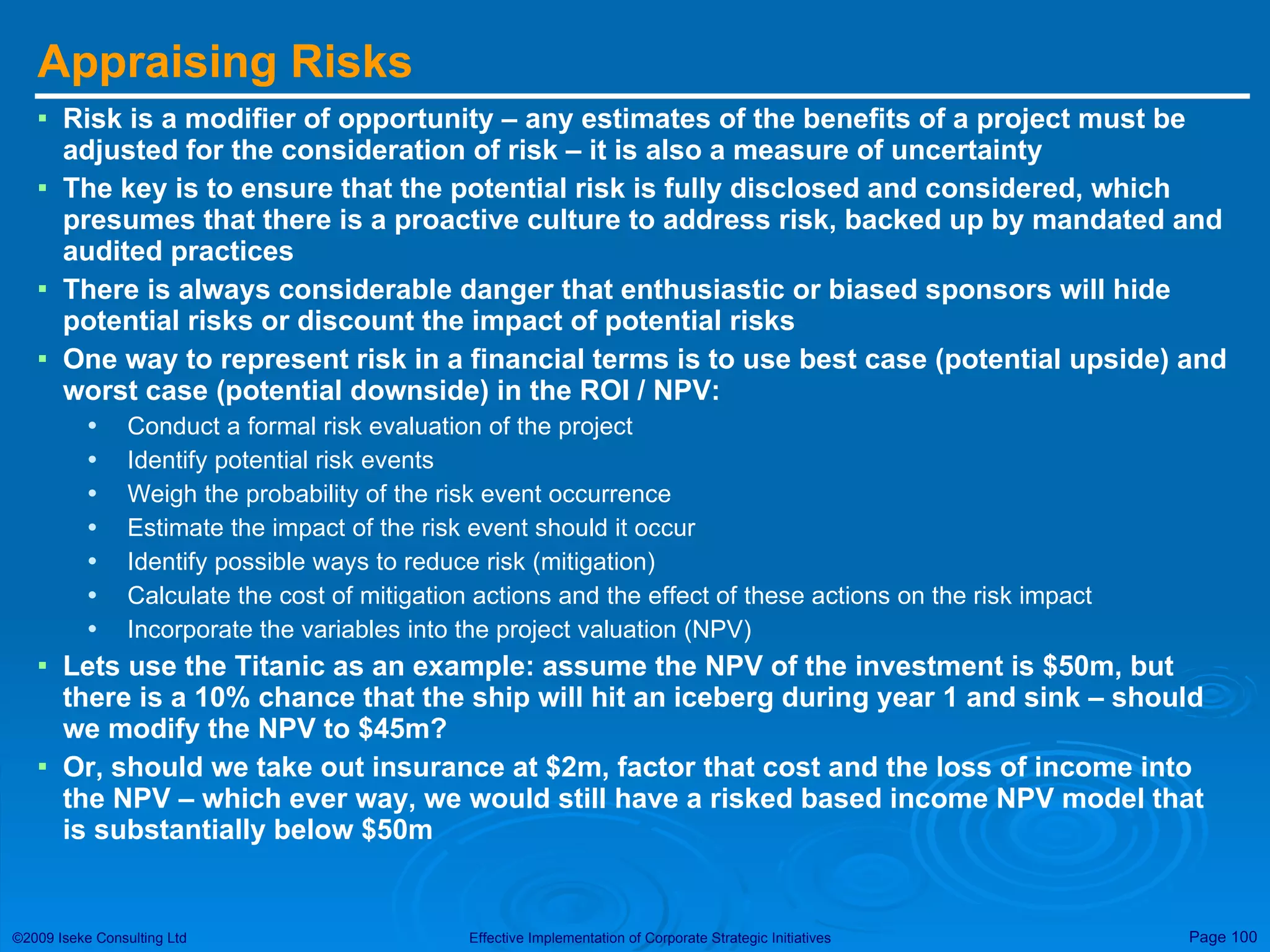 Appraising Risks Risk is a modifier of opportunity – any estimates of the benefits of a project must be adjusted for the consideration of risk – it is also a measure of uncertainty The key is to ensure that the potential risk is fully disclosed and considered, which presumes that there is a proactive culture to address risk, backed up by mandated and audited practices There is always considerable danger that enthusiastic or biased sponsors will hide potential risks or discount the impact of potential risks One way to represent risk in a financial terms is to use best case (potential upside) and worst case (potential downside) in the ROI / NPV: Conduct a formal risk evaluation of the project Identify potential risk events Weigh the probability of the risk event occurrence Estimate the impact of the risk event should it occur Identify possible ways to reduce risk (mitigation) Calculate the cost of mitigation actions and the effect of these actions on the risk impact Incorporate the variables into the project valuation (NPV) Lets use the Titanic as an example: assume the NPV of the investment is $50m, but there is a 10% chance that the ship will hit an iceberg during year 1 and sink – should we modify the NPV to $45m?  Or, should we take out insurance at $2m, factor that cost and the loss of income into the NPV – which ever way, we would still have a risked based income NPV model that is substantially below $50m 