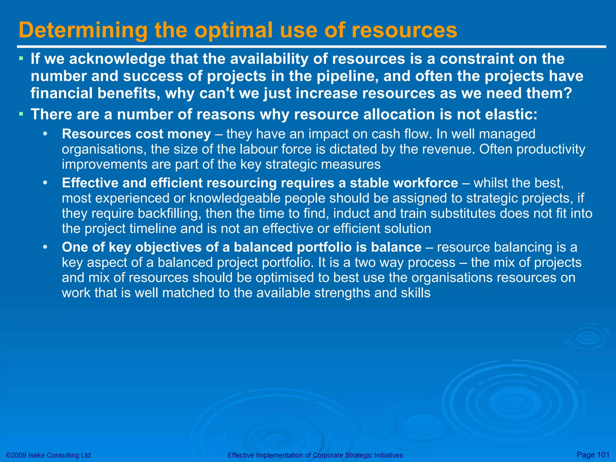 Determining the optimal use of resources If we acknowledge that the availability of resources is a constraint on the number and success of projects in the pipeline, and often the projects have financial benefits, why can't we just increase resources as we need them? There are a number of reasons why resource allocation is not elastic: Resources cost money  – they have an impact on cash flow. In well managed organisations, the size of the labour force is dictated by the revenue. Often productivity improvements are part of the key strategic measures Effective and efficient resourcing requires a stable workforce  – whilst the best, most experienced or knowledgeable people should be assigned to strategic projects, if they require backfilling, then the time to find, induct and train substitutes does not fit into the project timeline and is not an effective or efficient solution One of key objectives of a balanced portfolio is balance  – resource balancing is a key aspect of a balanced project portfolio. It is a two way process – the mix of projects and mix of resources should be optimised to best use the organisations resources on work that is well matched to the available strengths and skills 