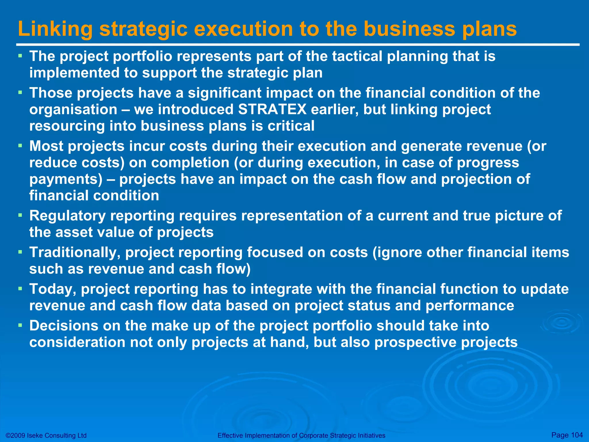 Linking strategic execution to the business plans The project portfolio represents part of the tactical planning that is implemented to support the strategic plan Those projects have a significant impact on the financial condition of the organisation – we introduced STRATEX earlier, but linking project resourcing into business plans is critical Most projects incur costs during their execution and generate revenue (or reduce costs) on completion (or during execution, in case of progress payments) – projects have an impact on the cash flow and projection of financial condition Regulatory reporting requires representation of a current and true picture of the asset value of projects Traditionally, project reporting focused on costs (ignore other financial items such as revenue and cash flow)  Today, project reporting has to integrate with the financial function to update revenue and cash flow data based on project status and performance Decisions on the make up of the project portfolio should take into consideration not only projects at hand, but also prospective projects 