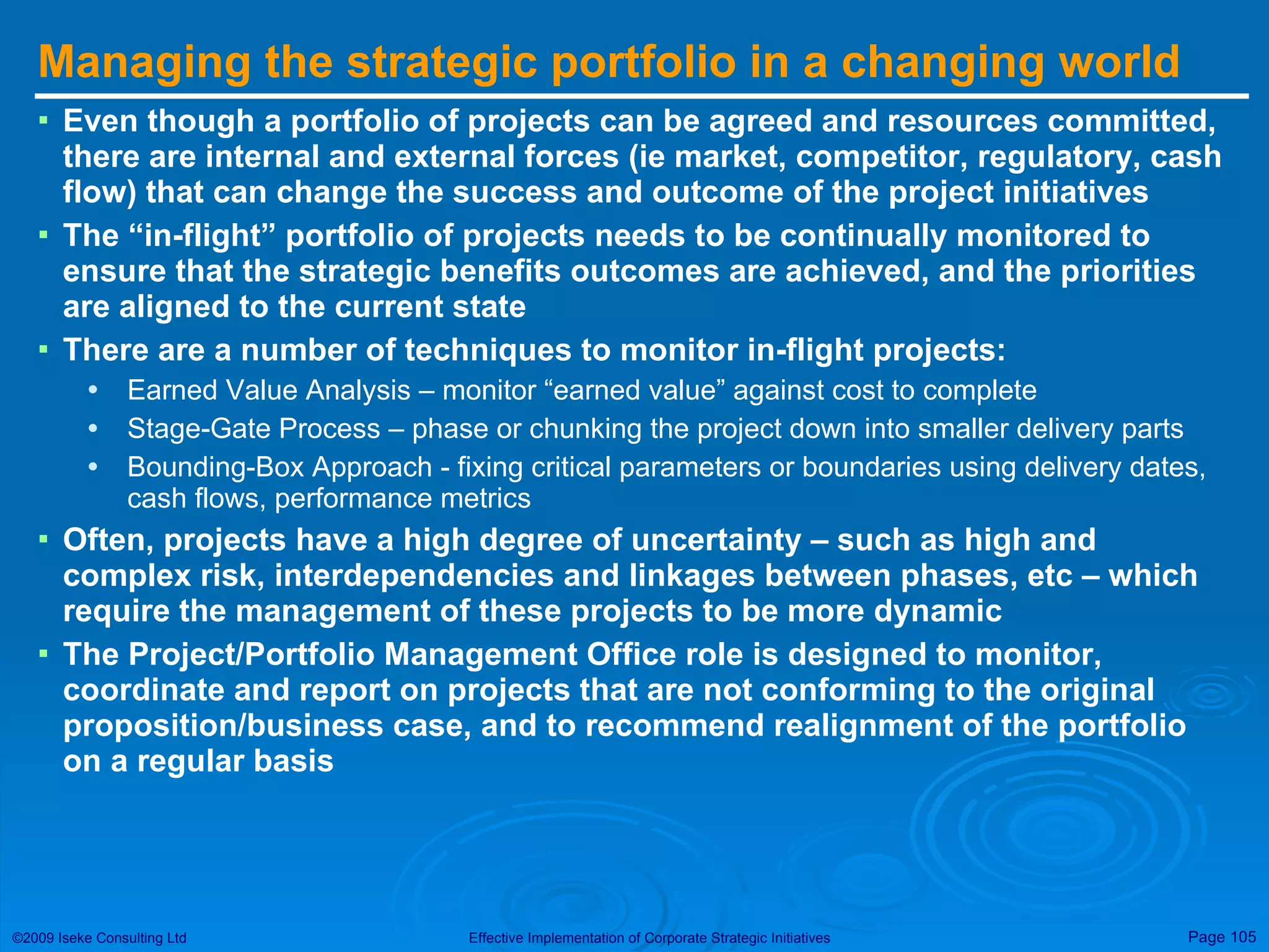Managing the strategic portfolio in a changing world Even though a portfolio of projects can be agreed and resources committed, there are internal and external forces (ie market, competitor, regulatory, cash flow) that can change the success and outcome of the project initiatives The “in-flight” portfolio of projects needs to be continually monitored to ensure that the strategic benefits outcomes are achieved, and the priorities are aligned to the current state There are a number of techniques to monitor in-flight projects: Earned Value Analysis – monitor “earned value” against cost to complete Stage-Gate Process – phase or chunking the project down into smaller delivery parts Bounding-Box Approach - fixing critical parameters or boundaries using delivery dates, cash flows, performance metrics Often, projects have a high degree of uncertainty – such as high and complex risk, interdependencies and linkages between phases, etc – which require the management of these projects to be more dynamic The Project/Portfolio Management Office role is designed to monitor, coordinate and report on projects that are not conforming to the original proposition/business case, and to recommend realignment of the portfolio on a regular basis 