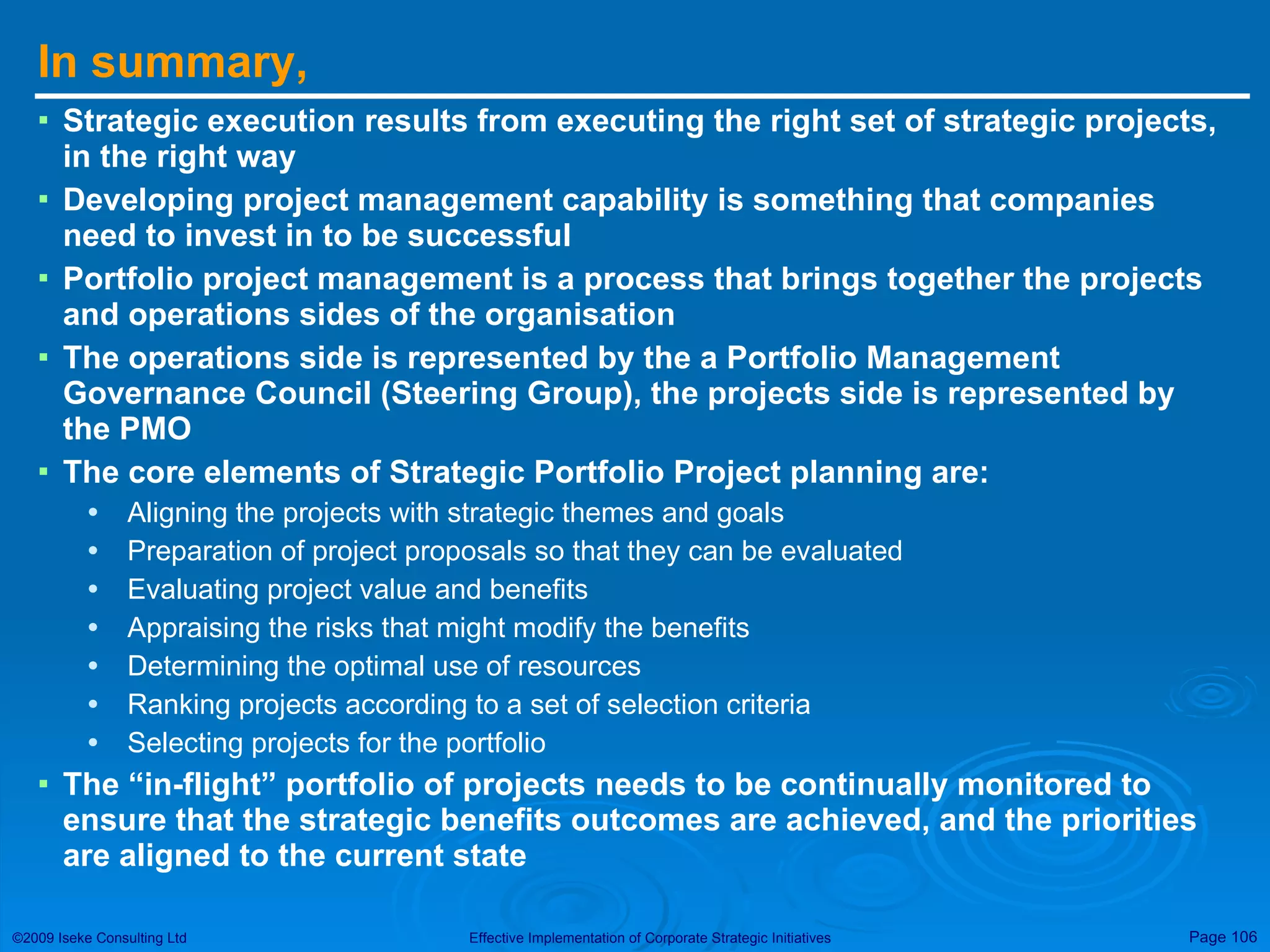 In summary,  Strategic execution results from executing the right set of strategic projects, in the right way Developing project management capability is something that companies need to invest in to be successful Portfolio project management is a process that brings together the projects and operations sides of the organisation The operations side is represented by the a Portfolio Management Governance Council (Steering Group), the projects side is represented by the PMO The core elements of Strategic Portfolio Project planning are: Aligning the projects with strategic themes and goals Preparation of project proposals so that they can be evaluated Evaluating project value and benefits Appraising the risks that might modify the benefits Determining the optimal use of resources Ranking projects according to a set of selection criteria Selecting projects for the portfolio The “in-flight” portfolio of projects needs to be continually monitored to ensure that the strategic benefits outcomes are achieved, and the priorities are aligned to the current state 