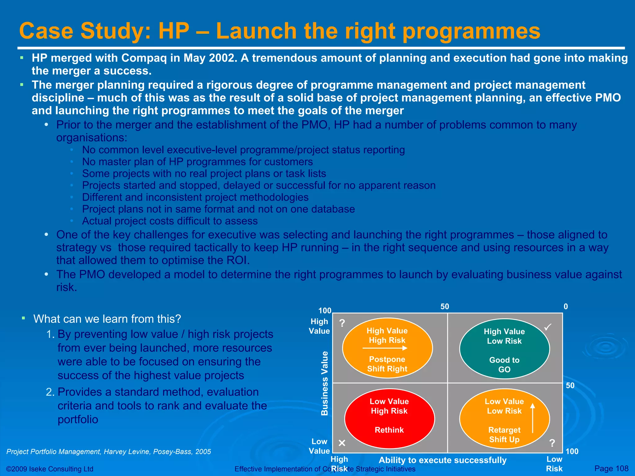 Case Study: HP – Launch the right programmes HP merged with Compaq in May 2002. A tremendous amount of planning and execution had gone into making the merger a success.  The merger planning required a rigorous degree of programme management and project management discipline – much of this was as the result of a solid base of project management planning, an effective PMO and launching the right programmes to meet the goals of the merger Prior to the merger and the establishment of the PMO, HP had a number of problems common to many organisations: No common level executive-level programme/project status reporting No master plan of HP programmes for customers Some projects with no real project plans or task lists Projects started and stopped, delayed or successful for no apparent reason Different and inconsistent project methodologies Project plans not in same format and not on one database Actual project costs difficult to assess One of the key challenges for executive was selecting and launching the right programmes – those aligned to strategy vs  those required tactically to keep HP running – in the right sequence and using resources in a way that allowed them to optimise the ROI. The PMO developed a model to determine the right programmes to launch by evaluating business value against risk.  100 50 High Value High Risk Postpone Shift Right 100 50 0 High Value Business Value Ability to execute successfully Low Value High Risk Low Risk High Value Low Risk Good to GO Low Value High Risk Rethink Low Value Low Risk Retarget Shift Up   ? ? What can we learn from this? By preventing low value / high risk projects from ever being launched, more resources were able to be focused on ensuring the success of the highest value projects Provides a standard method, evaluation criteria and tools to rank and evaluate the portfolio Project Portfolio Management, Harvey Levine, Posey-Bass, 2005 