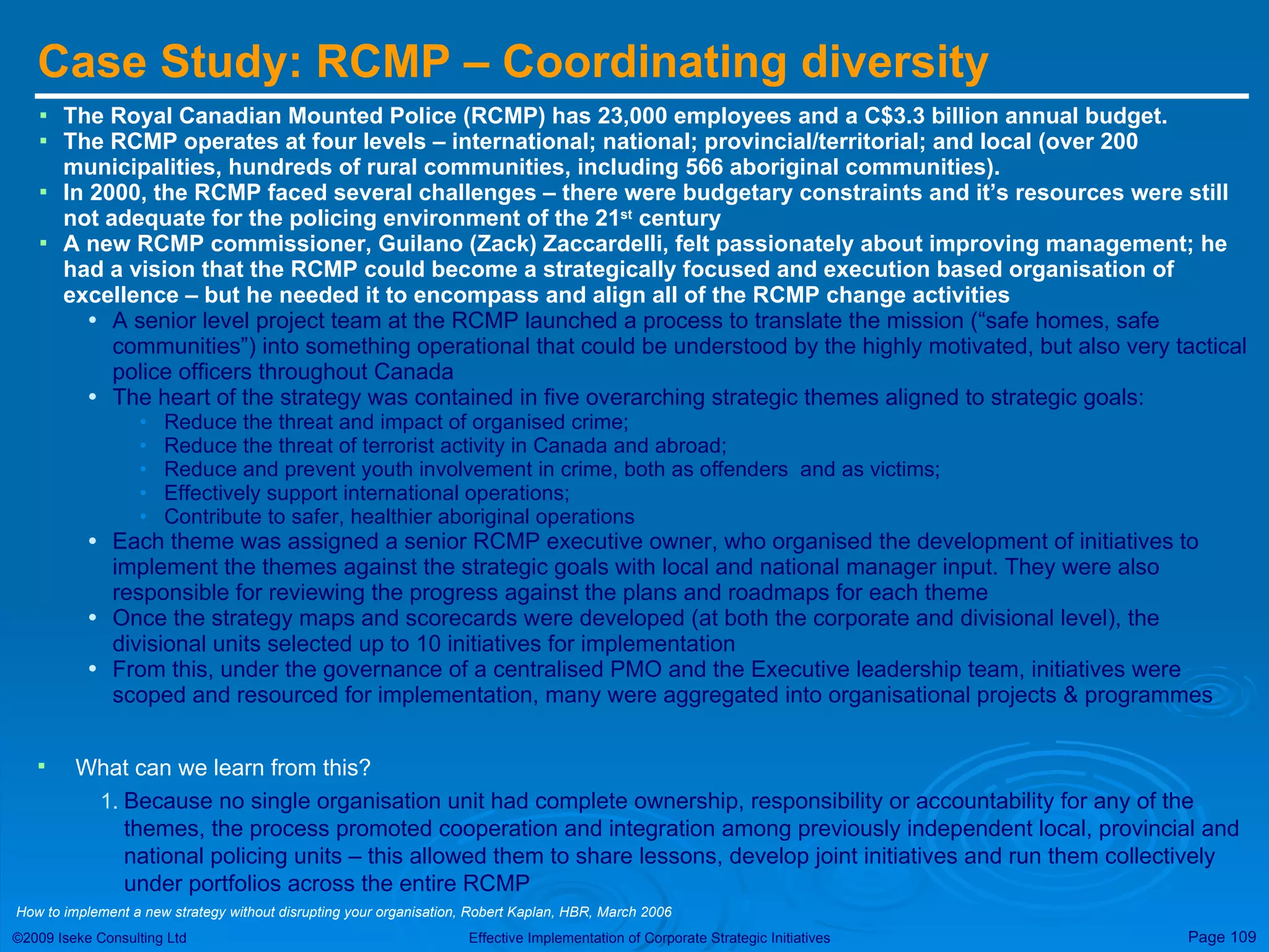 Case Study: RCMP – Coordinating diversity The Royal Canadian Mounted Police (RCMP) has 23,000 employees and a C$3.3 billion annual budget. The RCMP operates at four levels – international; national; provincial/territorial; and local (over 200 municipalities, hundreds of rural communities, including 566 aboriginal communities). In 2000, the RCMP faced several challenges – there were budgetary constraints and it’s resources were still not adequate for the policing environment of the 21 st  century A new RCMP commissioner, Guilano (Zack) Zaccardelli, felt passionately about improving management; he had a vision that the RCMP could become a strategically focused and execution based organisation of excellence – but he needed it to encompass and align all of the RCMP change activities A senior level project team at the RCMP launched a process to translate the mission (“safe homes, safe communities”) into something operational that could be understood by the highly motivated, but also very tactical police officers throughout Canada The heart of the strategy was contained in five overarching strategic themes aligned to strategic goals: Reduce the threat and impact of organised crime; Reduce the threat of terrorist activity in Canada and abroad; Reduce and prevent youth involvement in crime, both as offenders  and as victims; Effectively support international operations; Contribute to safer, healthier aboriginal operations Each theme was assigned a senior RCMP executive owner, who organised the development of initiatives to implement the themes against the strategic goals with local and national manager input. They were also responsible for reviewing the progress against the plans and roadmaps for each theme Once the strategy maps and scorecards were developed (at both the corporate and divisional level), the divisional units selected up to 10 initiatives for implementation From this, under the governance of a centralised PMO and the Executive leadership team, initiatives were scoped and resourced for implementation, many were aggregated into organisational projects & programmes What can we learn from this? Because no single organisation unit had complete ownership, responsibility or accountability for any of the themes, the process promoted cooperation and integration among previously independent local, provincial and national policing units – this allowed them to share lessons, develop joint initiatives and run them collectively under portfolios across the entire RCMP How to implement a new strategy without disrupting your organisation, Robert Kaplan, HBR, March 2006 