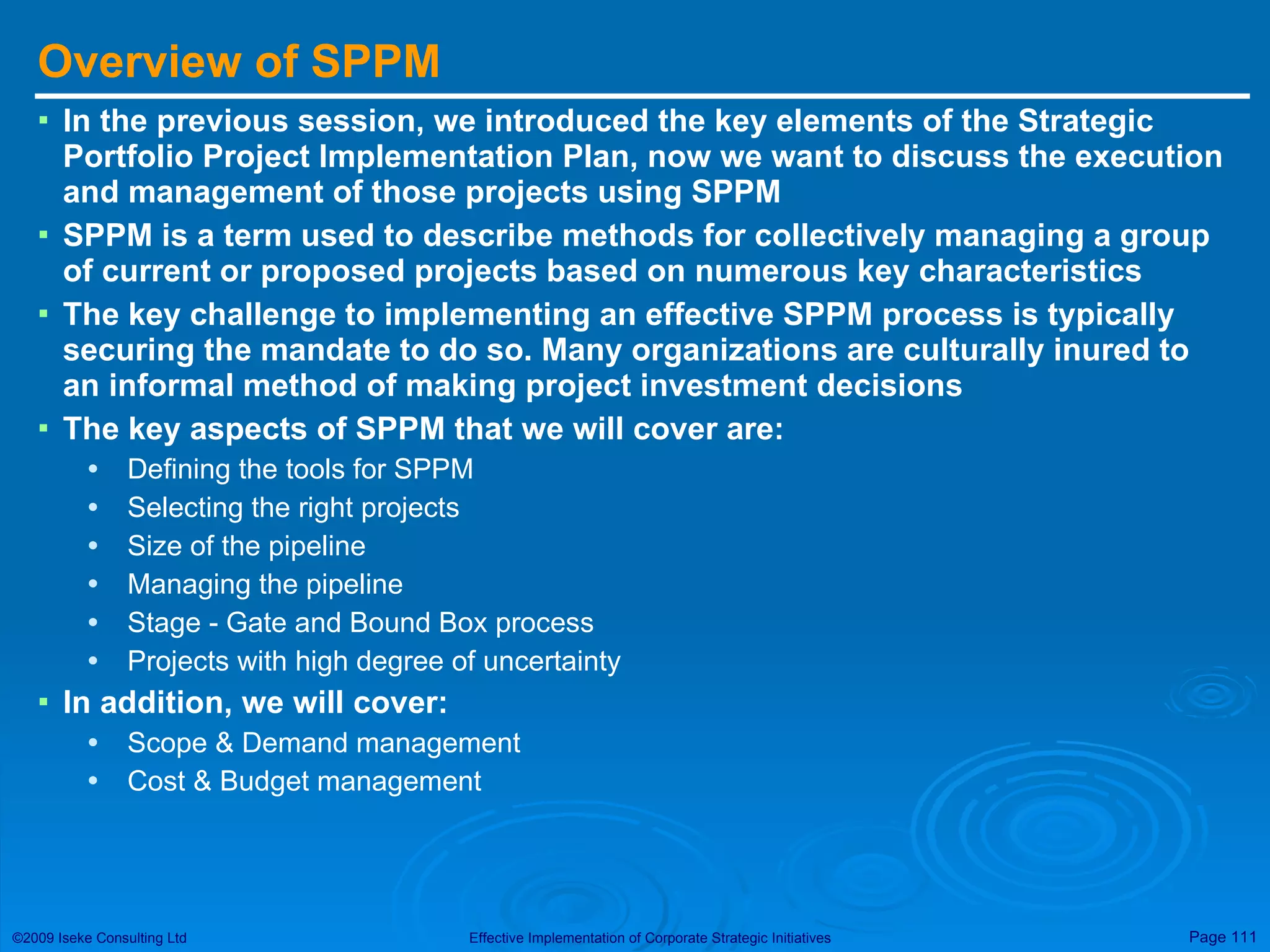 Overview of SPPM In the previous session, we introduced the key elements of the Strategic Portfolio Project Implementation Plan, now we want to discuss the execution and management of those projects using SPPM SPPM is a term used to describe methods for collectively managing a group of current or proposed projects based on numerous key characteristics The key challenge to implementing an effective SPPM process is typically securing the mandate to do so. Many organizations are culturally inured to an informal method of making project investment decisions  The key aspects of SPPM that we will cover are: Defining the tools for SPPM Selecting the right projects Size of the pipeline Managing the pipeline Stage - Gate and Bound Box process Projects with high degree of uncertainty In addition, we will cover: Scope & Demand management Cost & Budget management 