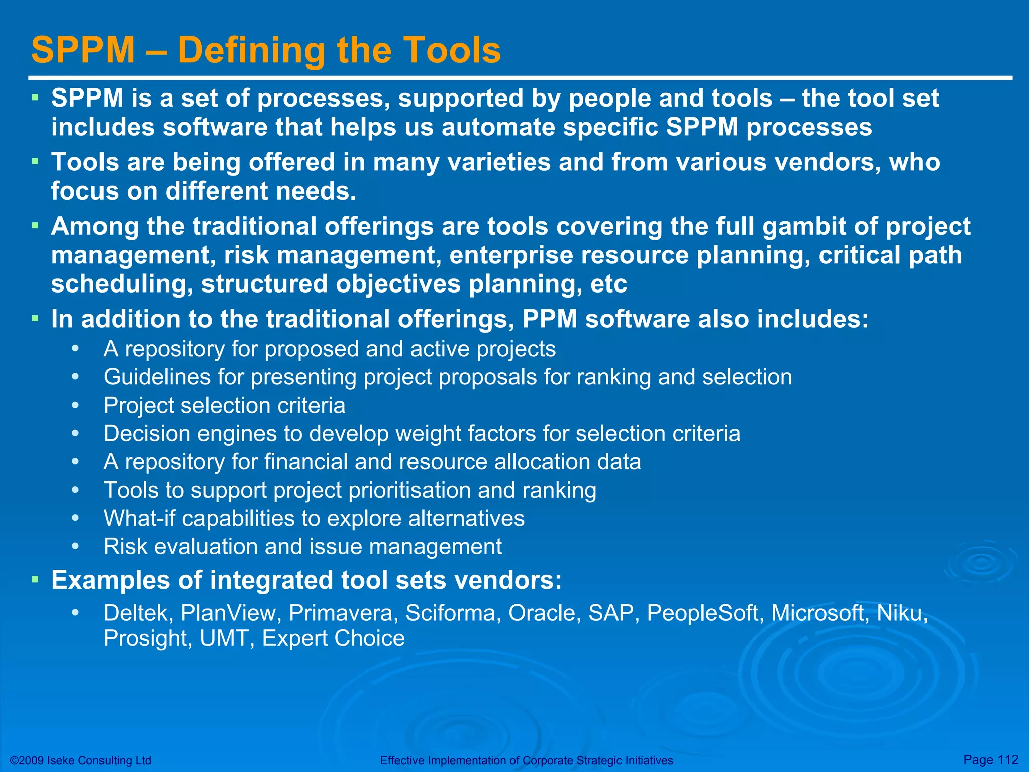 SPPM – Defining the Tools SPPM is a set of processes, supported by people and tools – the tool set includes software that helps us automate specific SPPM processes Tools are being offered in many varieties and from various vendors, who focus on different needs.  Among the traditional offerings are tools covering the full gambit of project management, risk management, enterprise resource planning, critical path scheduling, structured objectives planning, etc In addition to the traditional offerings, PPM software also includes: A repository for proposed and active projects Guidelines for presenting project proposals for ranking and selection Project selection criteria Decision engines to develop weight factors for selection criteria A repository for financial and resource allocation data Tools to support project prioritisation and ranking What-if capabilities to explore alternatives Risk evaluation and issue management Examples of integrated tool sets vendors: Deltek, PlanView, Primavera, Sciforma, Oracle, SAP, PeopleSoft, Microsoft, Niku, Prosight, UMT, Expert Choice 