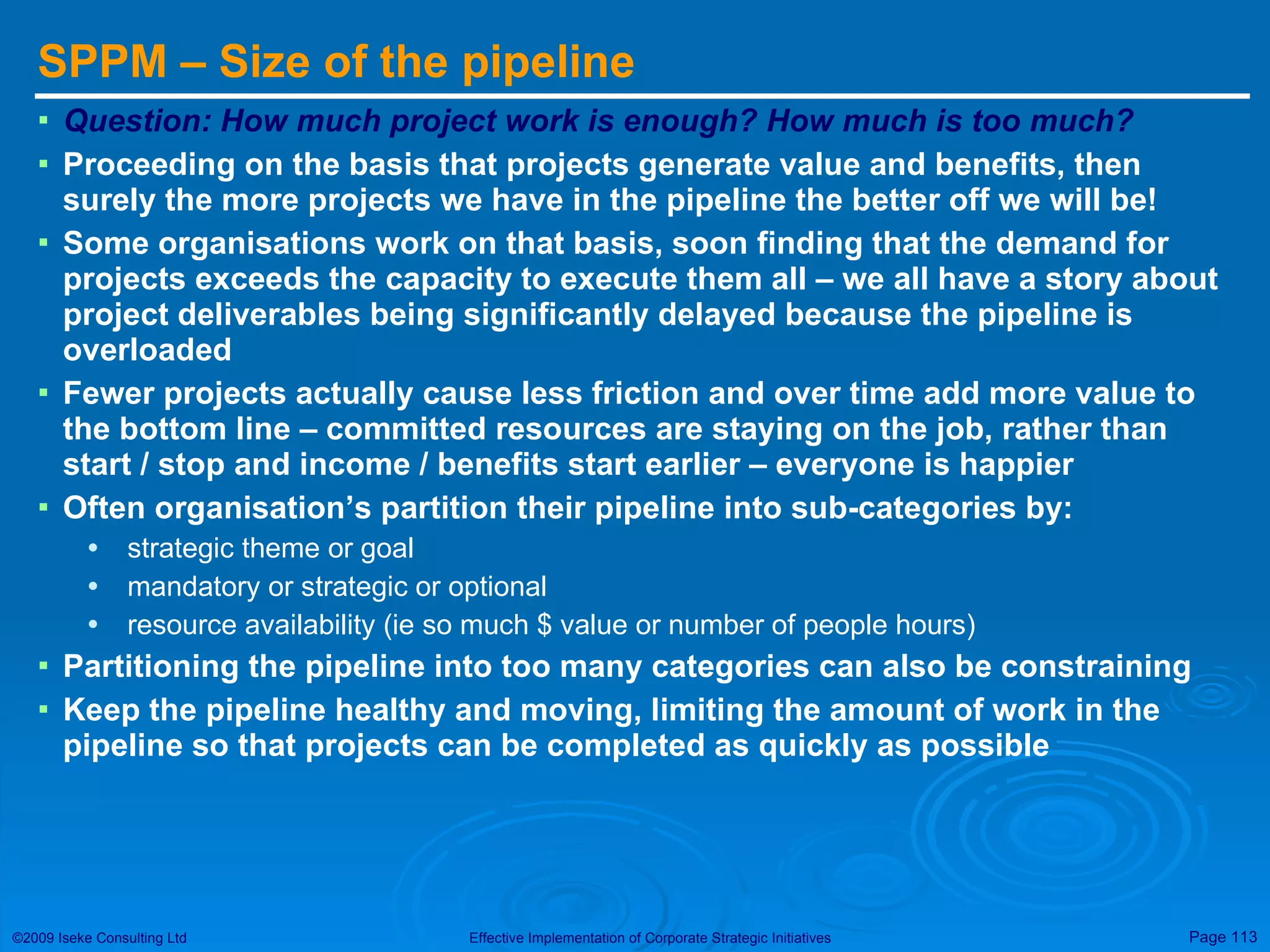 SPPM – Size of the pipeline Question: How much project work is enough? How much is too much? Proceeding on the basis that projects generate value and benefits, then surely the more projects we have in the pipeline the better off we will be! Some organisations work on that basis, soon finding that the demand for projects exceeds the capacity to execute them all – we all have a story about project deliverables being significantly delayed because the pipeline is overloaded Fewer projects actually cause less friction and over time add more value to the bottom line – committed resources are staying on the job, rather than start / stop and income / benefits start earlier – everyone is happier Often organisation’s partition their pipeline into sub-categories by:  strategic theme or goal mandatory or strategic or optional resource availability (ie so much $ value or number of people hours) Partitioning the pipeline into too many categories can also be constraining Keep the pipeline healthy and moving, limiting the amount of work in the pipeline so that projects can be completed as quickly as possible 