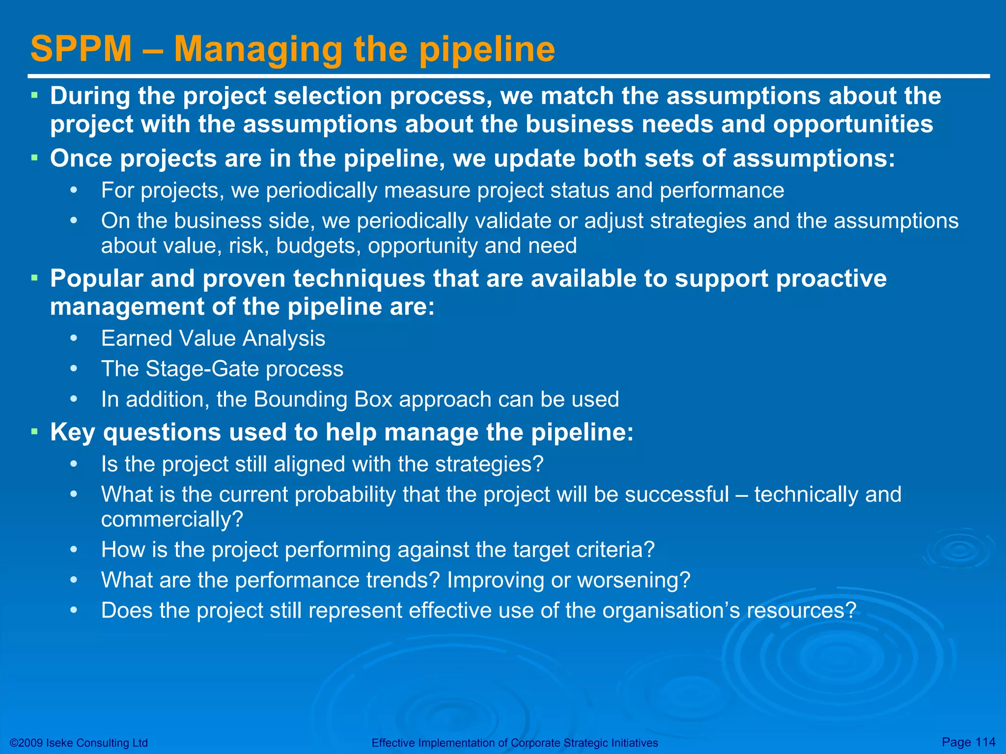 SPPM – Managing the pipeline During the project selection process, we match the assumptions about the project with the assumptions about the business needs and opportunities Once projects are in the pipeline, we update both sets of assumptions: For projects, we periodically measure project status and performance On the business side, we periodically validate or adjust strategies and the assumptions about value, risk, budgets, opportunity and need Popular and proven techniques that are available to support proactive management of the pipeline are: Earned Value Analysis The Stage-Gate process In addition, the Bounding Box approach can be used  Key questions used to help manage the pipeline: Is the project still aligned with the strategies? What is the current probability that the project will be successful – technically and commercially? How is the project performing against the target criteria? What are the performance trends? Improving or worsening? Does the project still represent effective use of the organisation’s resources? 