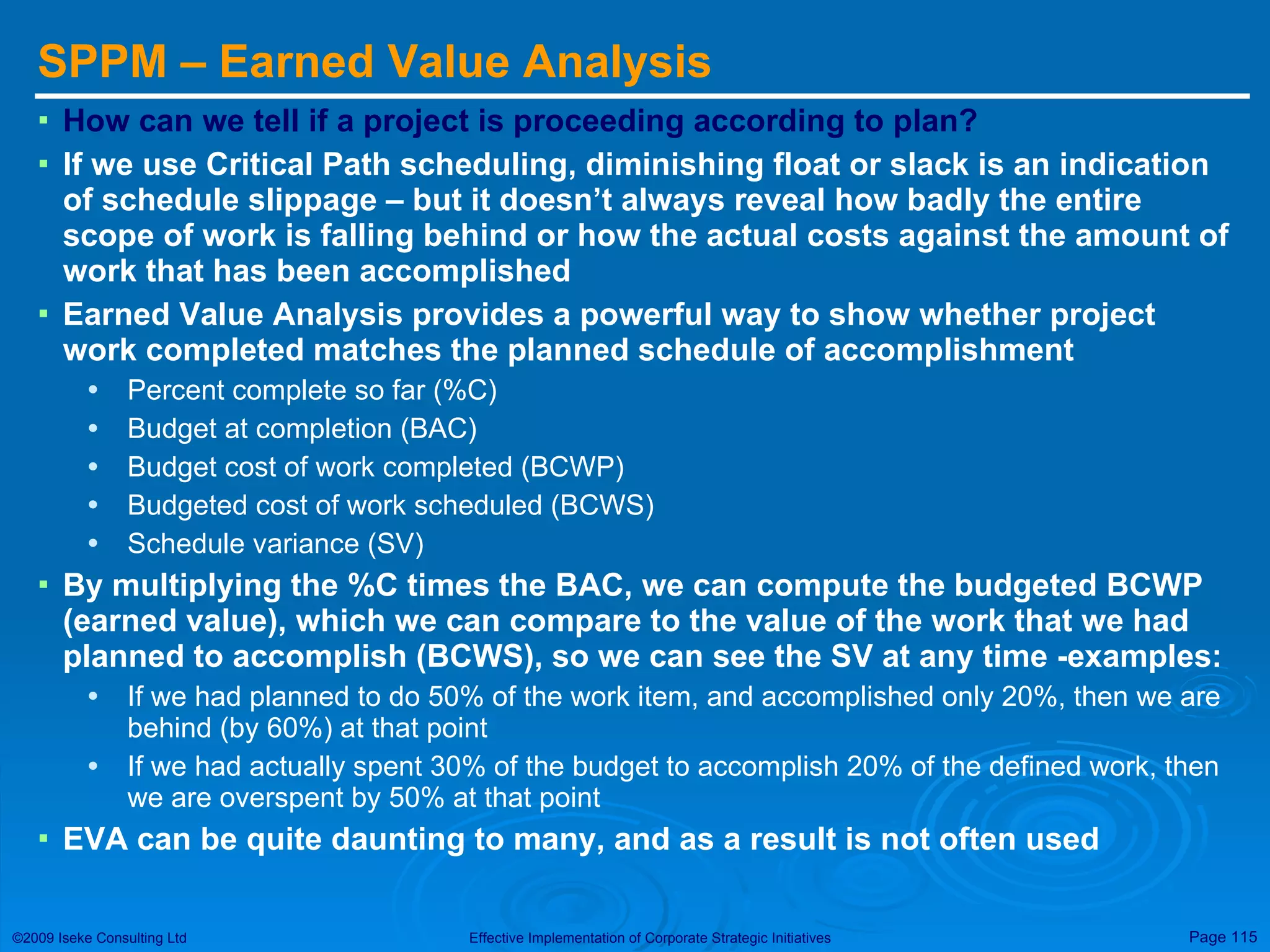 SPPM – Earned Value Analysis How can we tell if a project is proceeding according to plan?  If we use Critical Path scheduling, diminishing float or slack is an indication of schedule slippage – but it doesn’t always reveal how badly the entire scope of work is falling behind or how the actual costs against the amount of work that has been accomplished Earned Value Analysis provides a powerful way to show whether project work completed matches the planned schedule of accomplishment Percent complete so far (%C) Budget at completion (BAC) Budget cost of work completed (BCWP) Budgeted cost of work scheduled (BCWS) Schedule variance (SV) By multiplying the %C times the BAC, we can compute the budgeted BCWP (earned value), which we can compare to the value of the work that we had planned to accomplish (BCWS), so we can see the SV at any time -examples: If we had planned to do 50% of the work item, and accomplished only 20%, then we are behind (by 60%) at that point If we had actually spent 30% of the budget to accomplish 20% of the defined work, then we are overspent by 50% at that point EVA can be quite daunting to many, and as a result is not often used 