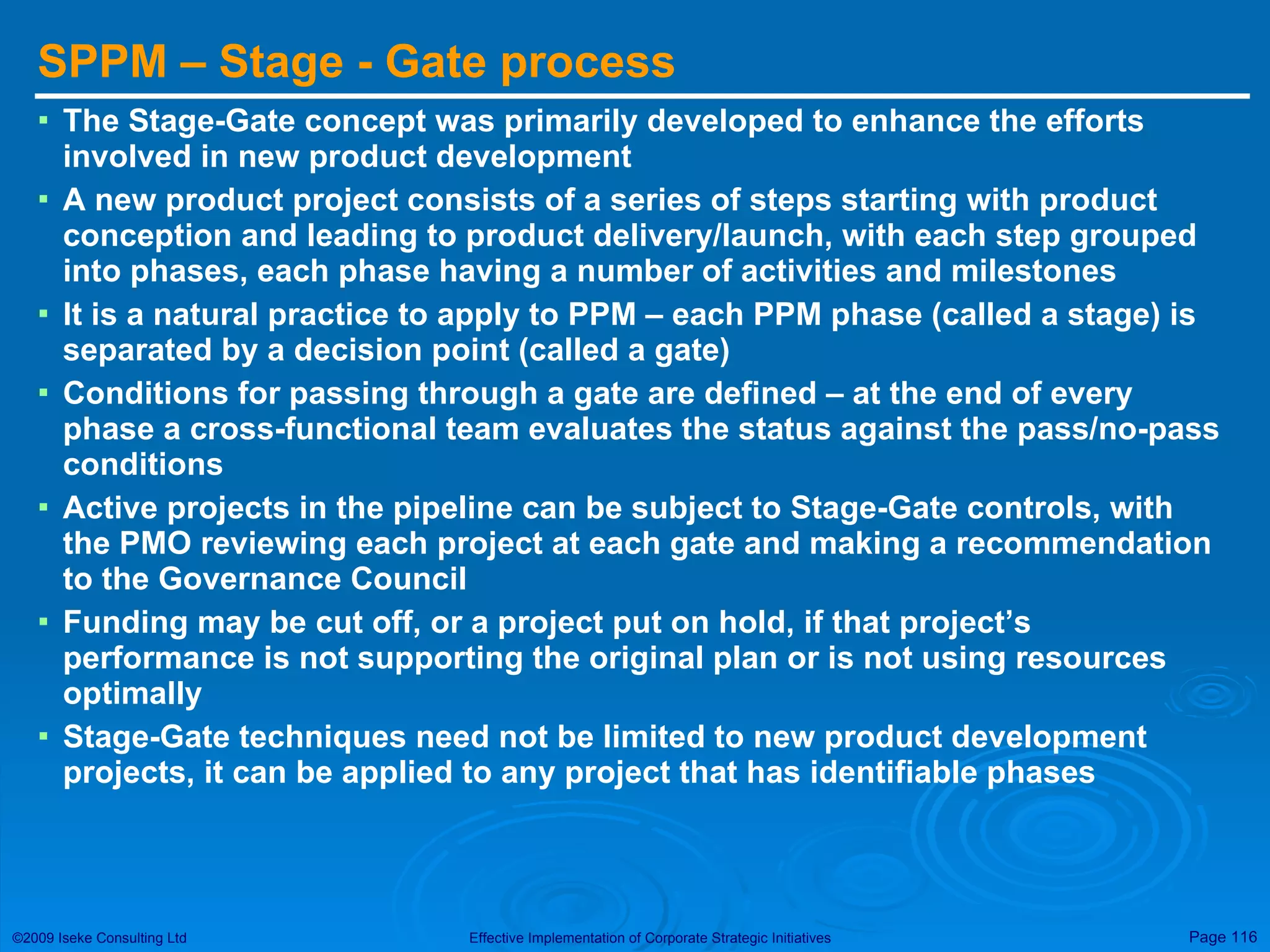 SPPM – Stage - Gate process The Stage-Gate concept was primarily developed to enhance the efforts involved in new product development A new product project consists of a series of steps starting with product conception and leading to product delivery/launch, with each step grouped into phases, each phase having a number of activities and milestones It is a natural practice to apply to PPM – each PPM phase (called a stage) is separated by a decision point (called a gate) Conditions for passing through a gate are defined – at the end of every phase a cross-functional team evaluates the status against the pass/no-pass conditions Active projects in the pipeline can be subject to Stage-Gate controls, with the PMO reviewing each project at each gate and making a recommendation to the Governance Council Funding may be cut off, or a project put on hold, if that project’s performance is not supporting the original plan or is not using resources optimally Stage-Gate techniques need not be limited to new product development projects, it can be applied to any project that has identifiable phases 
