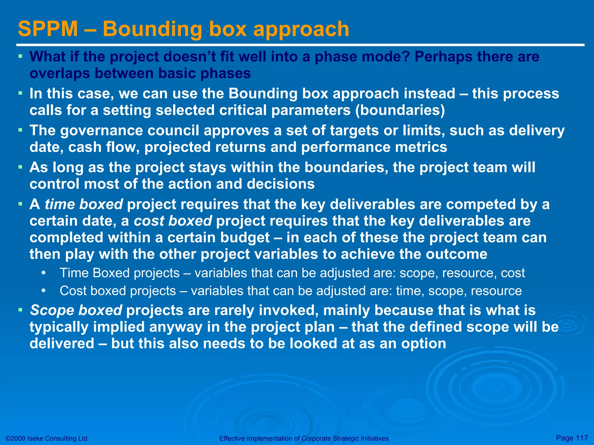 SPPM – Bounding box approach What if the project doesn’t fit well into a phase mode? Perhaps there are overlaps between basic phases In this case, we can use the Bounding box approach instead – this process calls for a setting selected critical parameters (boundaries) The governance council approves a set of targets or limits, such as delivery date, cash flow, projected returns and performance metrics As long as the project stays within the boundaries, the project team will control most of the action and decisions A  time boxed  project requires that the key deliverables are competed by a certain date, a  cost boxed  project requires that the key deliverables are completed within a certain budget – in each of these the project team can then play with the other project variables to achieve the outcome Time Boxed projects – variables that can be adjusted are: scope, resource, cost Cost boxed projects – variables that can be adjusted are: time, scope, resource Scope boxed  projects are rarely invoked, mainly because that is what is typically implied anyway in the project plan – that the defined scope will be delivered – but this also needs to be looked at as an option 