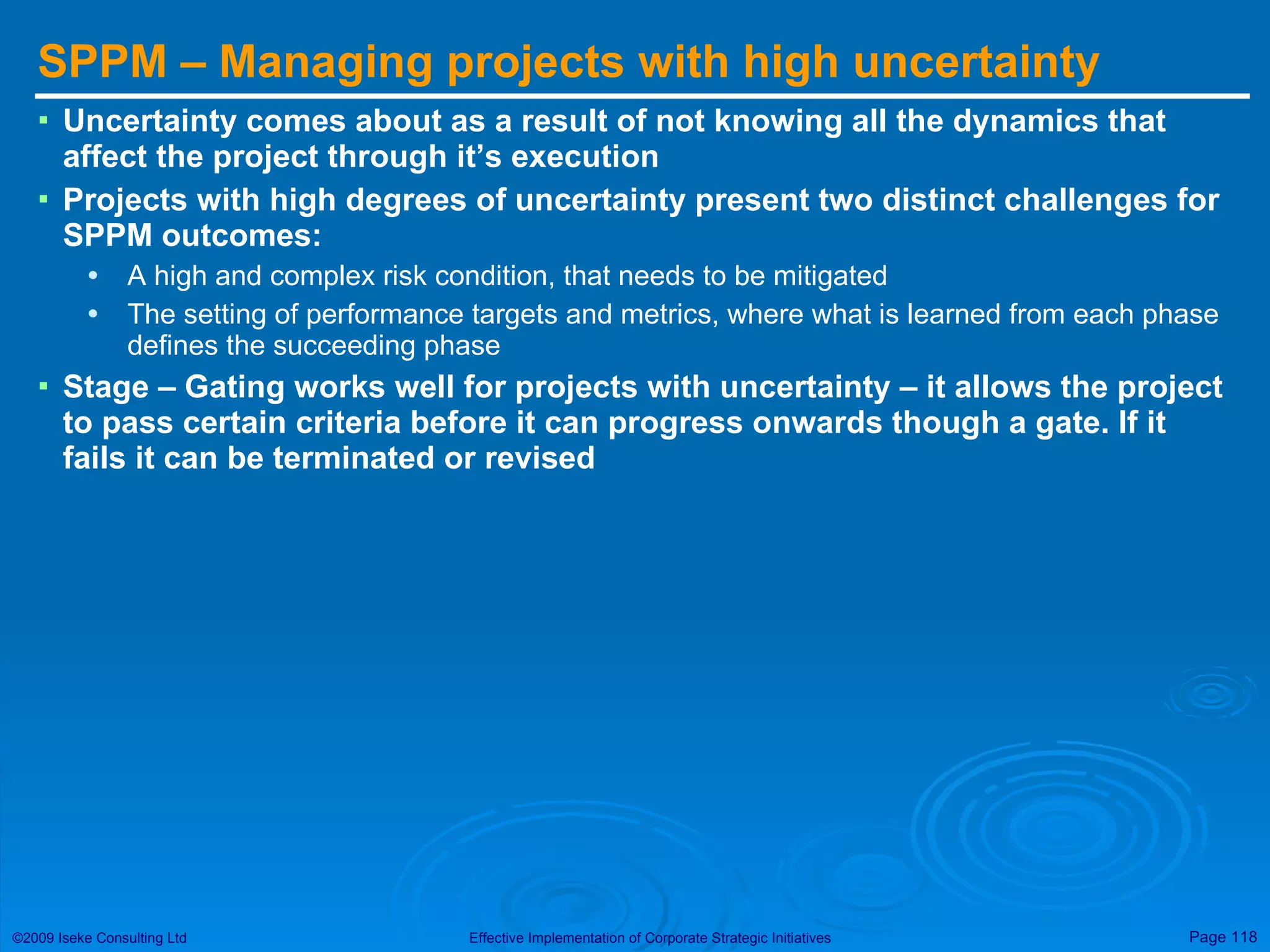 SPPM – Managing projects with high uncertainty  Uncertainty comes about as a result of not knowing all the dynamics that affect the project through it’s execution Projects with high degrees of uncertainty present two distinct challenges for SPPM outcomes: A high and complex risk condition, that needs to be mitigated The setting of performance targets and metrics, where what is learned from each phase defines the succeeding phase Stage – Gating works well for projects with uncertainty – it allows the project to pass certain criteria before it can progress onwards though a gate. If it fails it can be terminated or revised 