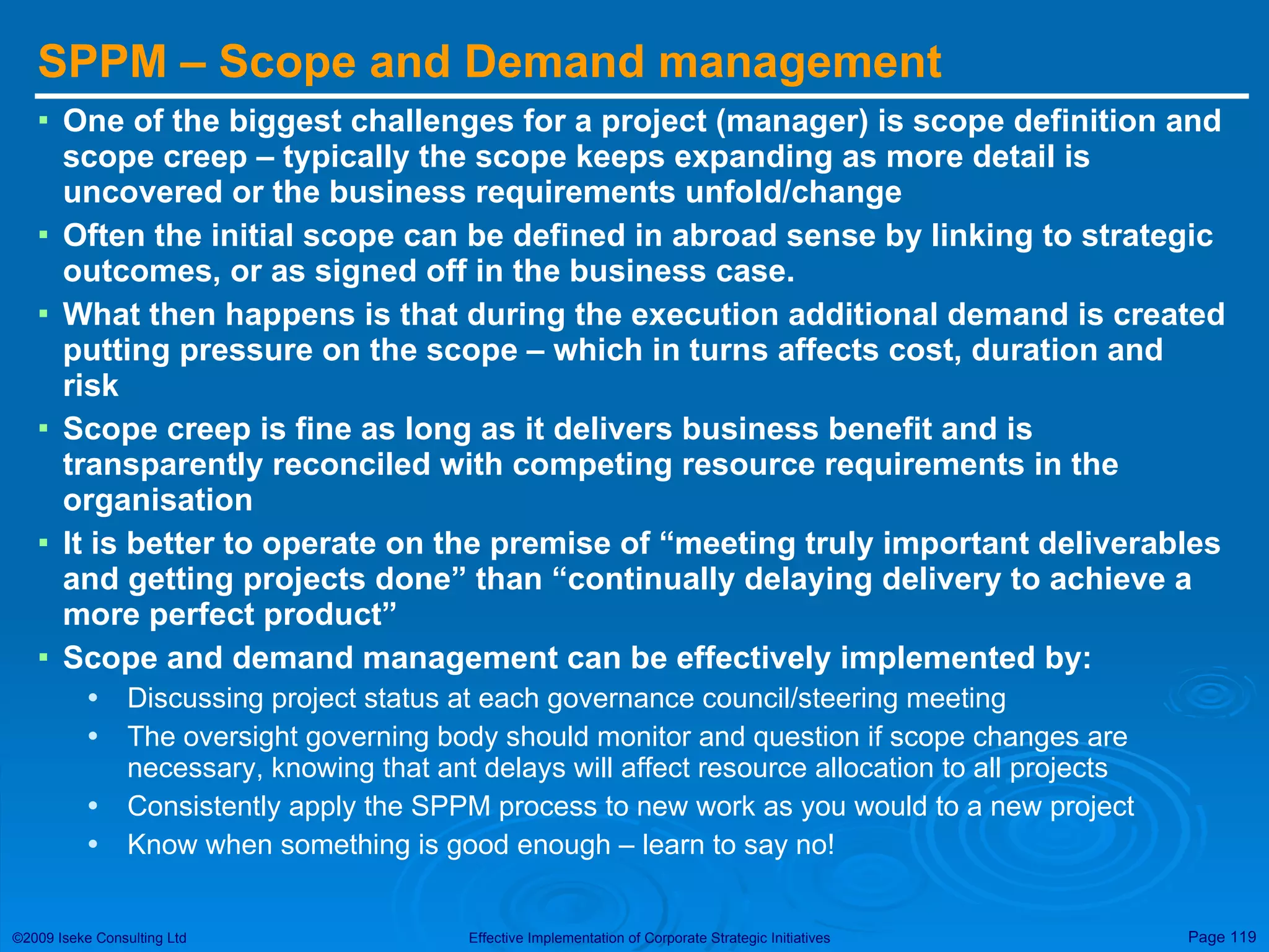 SPPM – Scope and Demand management One of the biggest challenges for a project (manager) is scope definition and scope creep – typically the scope keeps expanding as more detail is uncovered or the business requirements unfold/change Often the initial scope can be defined in abroad sense by linking to strategic outcomes, or as signed off in the business case. What then happens is that during the execution additional demand is created putting pressure on the scope – which in turns affects cost, duration and risk Scope creep is fine as long as it delivers business benefit and is transparently reconciled with competing resource requirements in the organisation It is better to operate on the premise of “meeting truly important deliverables and getting projects done” than “continually delaying delivery to achieve a more perfect product” Scope and demand management can be effectively implemented by: Discussing project status at each governance council/steering meeting The oversight governing body should monitor and question if scope changes are necessary, knowing that ant delays will affect resource allocation to all projects Consistently apply the SPPM process to new work as you would to a new project Know when something is good enough – learn to say no! 