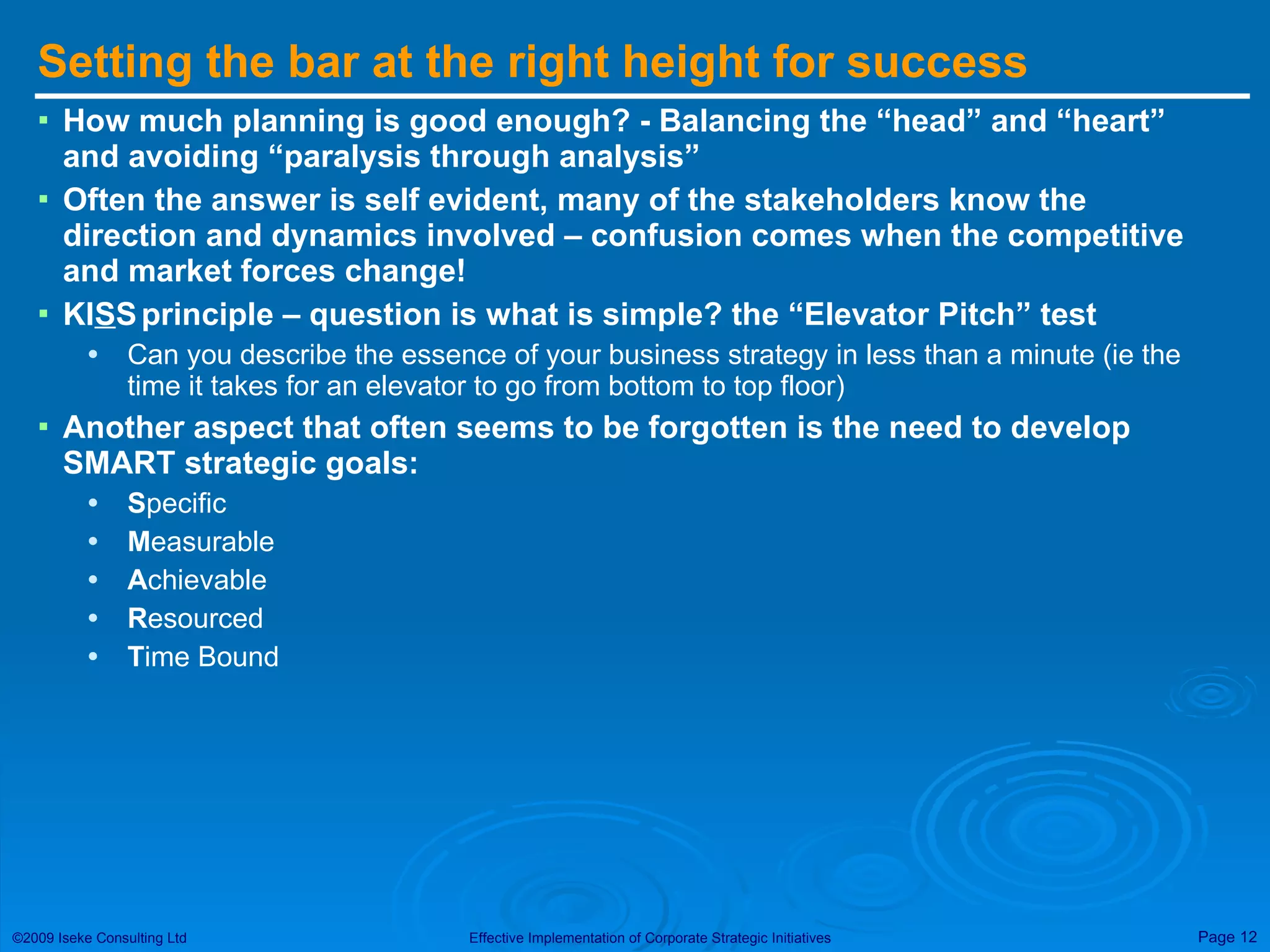 Setting the bar at the right height for success How much planning is good enough? - Balancing the “head” and “heart” and avoiding “paralysis through analysis”  Often the answer is self evident, many of the stakeholders know the direction and dynamics involved – confusion comes when the competitive and market forces change! KI S S   principle – question is what is simple? the “Elevator Pitch” test Can you describe the essence of your business strategy in less than a minute (ie the time it takes for an elevator to go from bottom to top floor) Another aspect that often seems to be forgotten is the need to develop SMART strategic goals: S pecific M easurable A chievable R esourced T ime Bound 