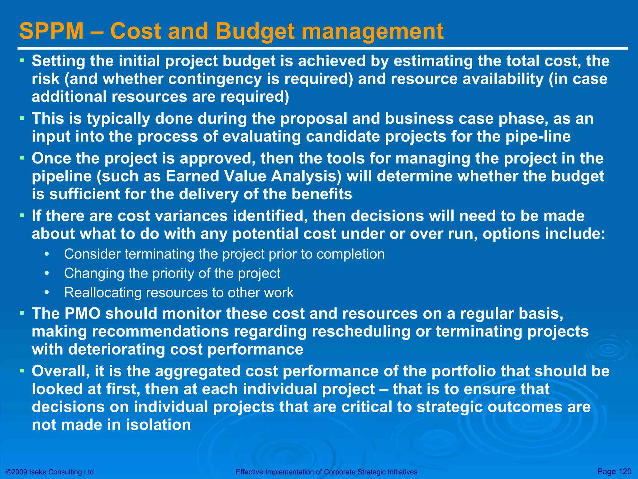 SPPM – Cost and Budget management Setting the initial project budget is achieved by estimating the total cost, the risk (and whether contingency is required) and resource availability (in case additional resources are required) This is typically done during the proposal and business case phase, as an input into the process of evaluating candidate projects for the pipe-line Once the project is approved, then the tools for managing the project in the pipeline (such as Earned Value Analysis) will determine whether the budget is sufficient for the delivery of the benefits If there are cost variances identified, then decisions will need to be made about what to do with any potential cost under or over run, options include: Consider terminating the project prior to completion Changing the priority of the project Reallocating resources to other work The PMO should monitor these cost and resources on a regular basis, making recommendations regarding rescheduling or terminating projects with deteriorating cost performance Overall, it is the aggregated cost performance of the portfolio that should be looked at first, then at each individual project – that is to ensure that decisions on individual projects that are critical to strategic outcomes are not made in isolation 