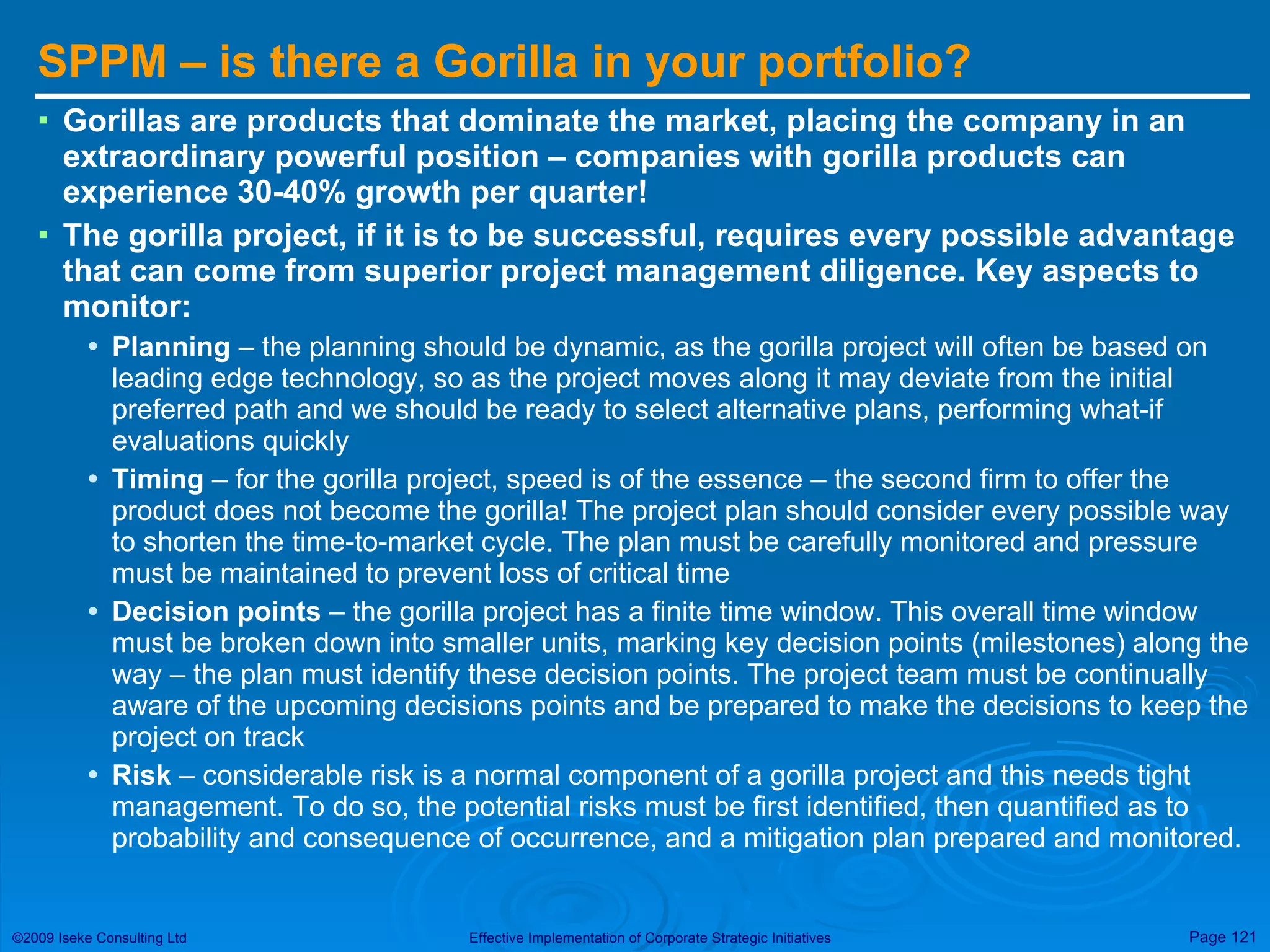 SPPM – is there a Gorilla in your portfolio? Gorillas are products that dominate the market, placing the company in an extraordinary powerful position – companies with gorilla products can experience 30-40% growth per quarter! The gorilla project, if it is to be successful, requires every possible advantage that can come from superior project management diligence. Key aspects to monitor: Planning  – the planning should be dynamic, as the gorilla project will often be based on leading edge technology, so as the project moves along it may deviate from the initial preferred path and we should be ready to select alternative plans, performing what-if evaluations quickly Timing  – for the gorilla project, speed is of the essence – the second firm to offer the product does not become the gorilla! The project plan should consider every possible way to shorten the time-to-market cycle. The plan must be carefully monitored and pressure must be maintained to prevent loss of critical time Decision points  – the gorilla project has a finite time window. This overall time window must be broken down into smaller units, marking key decision points (milestones) along the way – the plan must identify these decision points. The project team must be continually aware of the upcoming decisions points and be prepared to make the decisions to keep the project on track Risk  – considerable risk is a normal component of a gorilla project and this needs tight management. To do so, the potential risks must be first identified, then quantified as to probability and consequence of occurrence, and a mitigation plan prepared and monitored. 