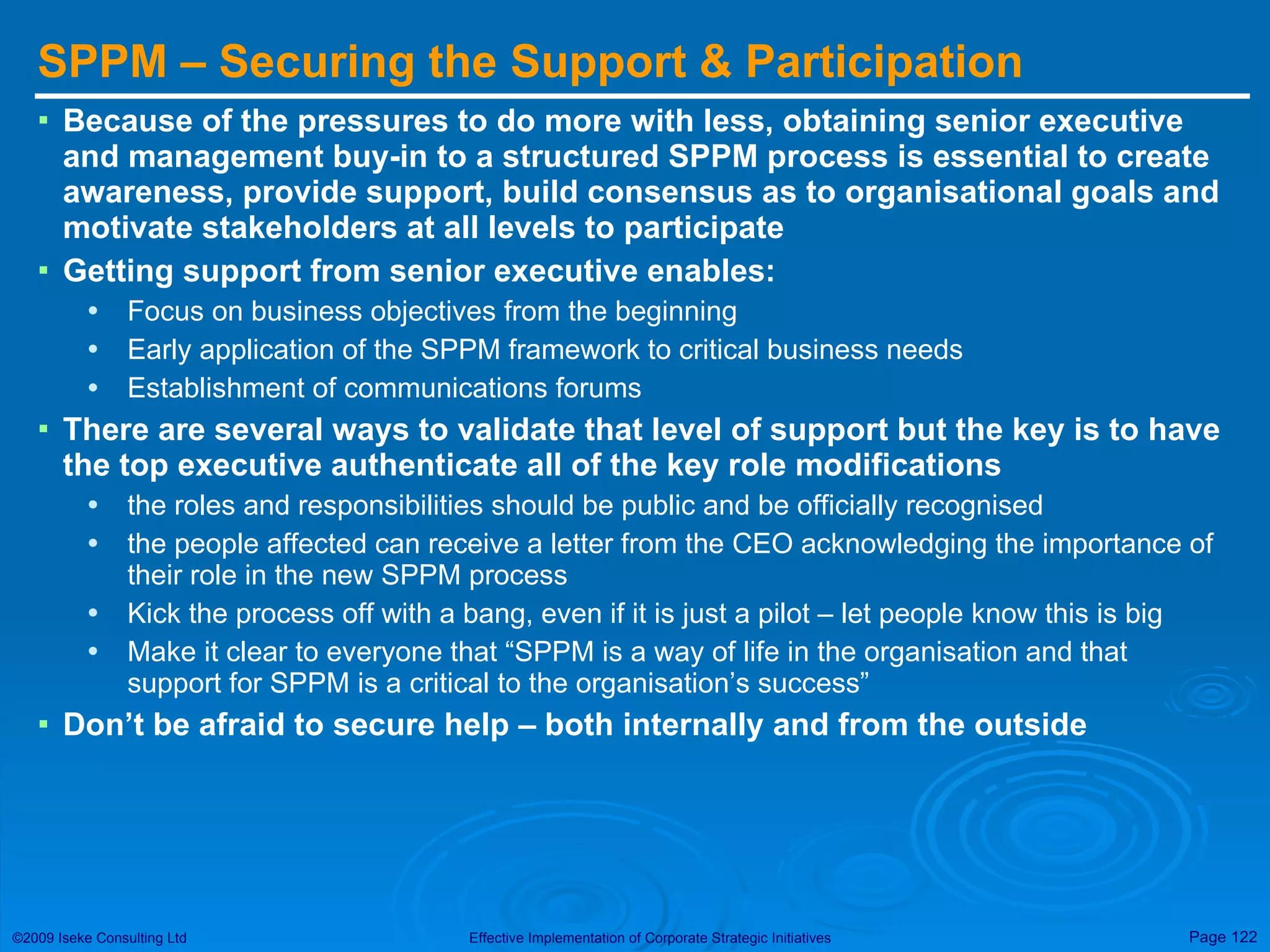 SPPM – Securing the Support & Participation Because of the pressures to do more with less, obtaining senior executive and management buy-in to a structured SPPM process is essential to create awareness, provide support, build consensus as to organisational goals and motivate stakeholders at all levels to participate Getting support from senior executive enables: Focus on business objectives from the beginning Early application of the SPPM framework to critical business needs Establishment of communications forums There are several ways to validate that level of support but the key is to have the top executive authenticate all of the key role modifications  the roles and responsibilities should be public and be officially recognised the people affected can receive a letter from the CEO acknowledging the importance of their role in the new SPPM process Kick the process off with a bang, even if it is just a pilot – let people know this is big Make it clear to everyone that “SPPM is a way of life in the organisation and that support for SPPM is a critical to the organisation’s success” Don’t be afraid to secure help – both internally and from the outside 