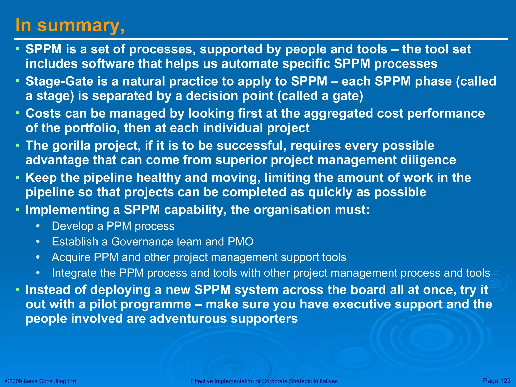 In summary, SPPM is a set of processes, supported by people and tools – the tool set includes software that helps us automate specific SPPM processes Stage-Gate is a natural practice to apply to SPPM – each SPPM phase (called a stage) is separated by a decision point (called a gate) Costs can be managed by looking first at the aggregated cost performance of the portfolio, then at each individual project  The gorilla project, if it is to be successful, requires every possible advantage that can come from superior project management diligence Keep the pipeline healthy and moving, limiting the amount of work in the pipeline so that projects can be completed as quickly as possible Implementing a SPPM capability, the organisation must: Develop a PPM process Establish a Governance team and PMO Acquire PPM and other project management support tools Integrate the PPM process and tools with other project management process and tools Instead of deploying a new SPPM system across the board all at once, try it out with a pilot programme – make sure you have executive support and the people involved are adventurous supporters 