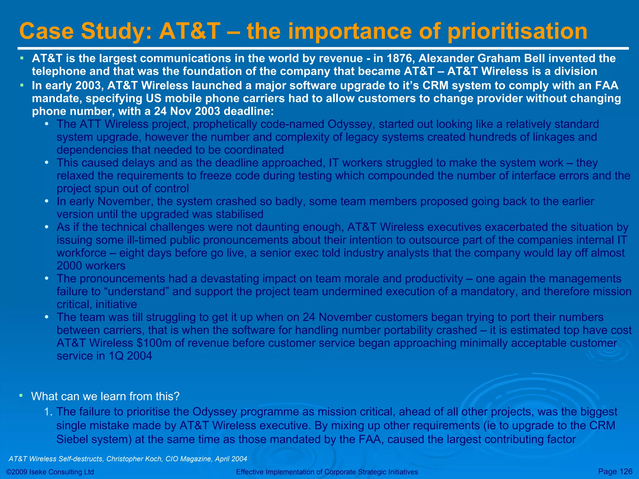 Case Study: AT&T – the importance of prioritisation AT&T is the largest communications in the world by revenue - i n 1876, Alexander Graham Bell invented the telephone and that was the foundation of the company that became AT&T – AT&T Wireless is a division In early 2003, AT&T Wireless launched a major software upgrade to it’s CRM system to comply with an FAA mandate, specifying US mobile phone carriers had to allow customers to change provider without changing phone number, with a 24 Nov 2003 deadline: The ATT Wireless project, prophetically code-named Odyssey, started out looking like a relatively standard system upgrade, however the number and complexity of legacy systems created hundreds of linkages and dependencies that needed to be coordinated This caused delays and as the deadline approached, IT workers struggled to make the system work – they relaxed the requirements to freeze code during testing which compounded the number of interface errors and the project spun out of control In early November, the system crashed so badly, some team members proposed going back to the earlier version until the upgraded was stabilised As if the technical challenges were not daunting enough, AT&T Wireless executives exacerbated the situation by issuing some ill-timed public pronouncements about their intention to outsource part of the companies internal IT workforce – eight days before go live, a senior exec told industry analysts that the company would lay off almost 2000 workers The pronouncements had a devastating impact on team morale and productivity – one again the managements failure to “understand” and support the project team undermined execution of a mandatory, and therefore mission critical, initiative The team was till struggling to get it up when on 24 November customers began trying to port their numbers between carriers, that is when the software for handling number portability crashed – it is estimated top have cost AT&T Wireless $100m of revenue before customer service began approaching minimally acceptable customer service in 1Q 2004 What can we learn from this? The failure to prioritise the Odyssey programme as mission critical, ahead of all other projects, was the biggest single mistake made by AT&T Wireless executive. By mixing up other requirements (ie to upgrade to the CRM Siebel system) at the same time as those mandated by the FAA, caused the largest contributing factor AT&T Wireless Self-destructs, Christopher Koch, CIO Magazine, April 2004 