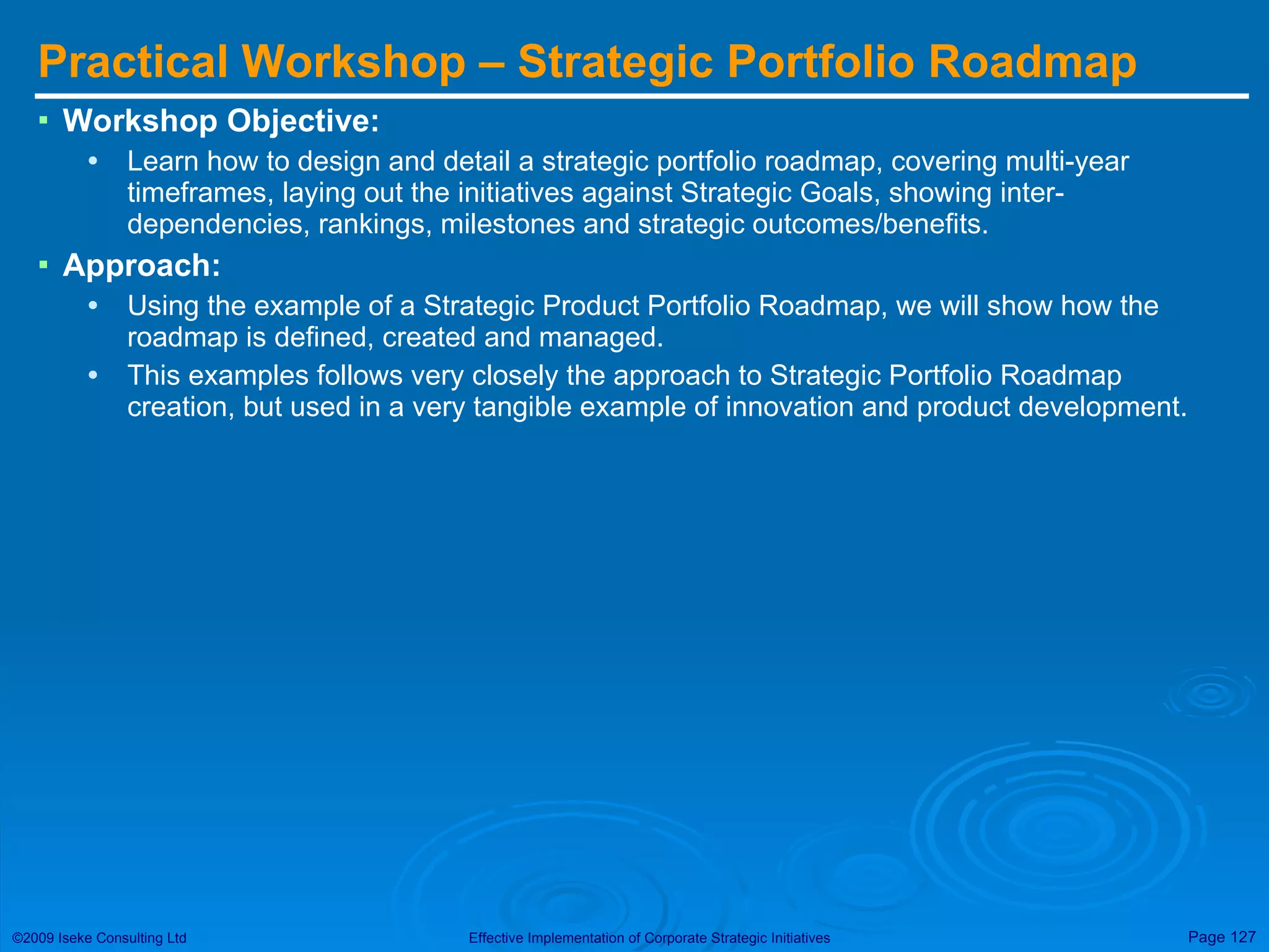 Practical Workshop – Strategic Portfolio Roadmap  Workshop Objective: Learn how to design and detail a strategic portfolio roadmap, covering multi-year timeframes, laying out the initiatives against Strategic Goals, showing inter-dependencies, rankings, milestones and strategic outcomes/benefits. Approach: Using the example of a Strategic Product Portfolio Roadmap, we will show how the roadmap is defined, created and managed.  This examples follows very closely the approach to Strategic Portfolio Roadmap creation, but used in a very tangible example of innovation and product development. 