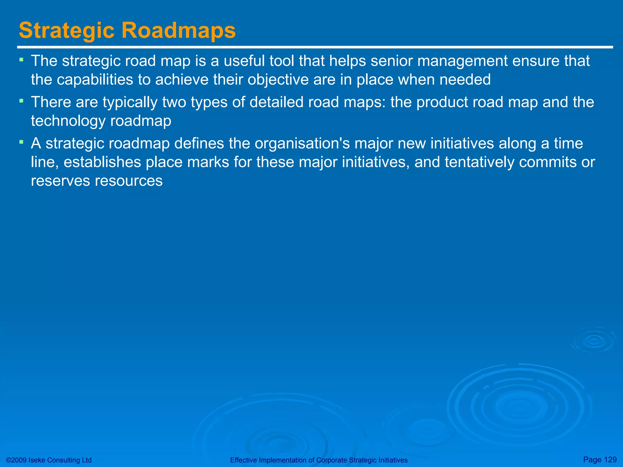 Strategic Roadmaps The strategic road map is a useful tool that helps senior management ensure that the capabilities to achieve their objective are in place when needed There are typically two types of detailed road maps: the product road map and the technology roadmap A strategic roadmap defines the organisation's major new initiatives along a time line, establishes place marks for these major initiatives, and tentatively commits or reserves resources 
