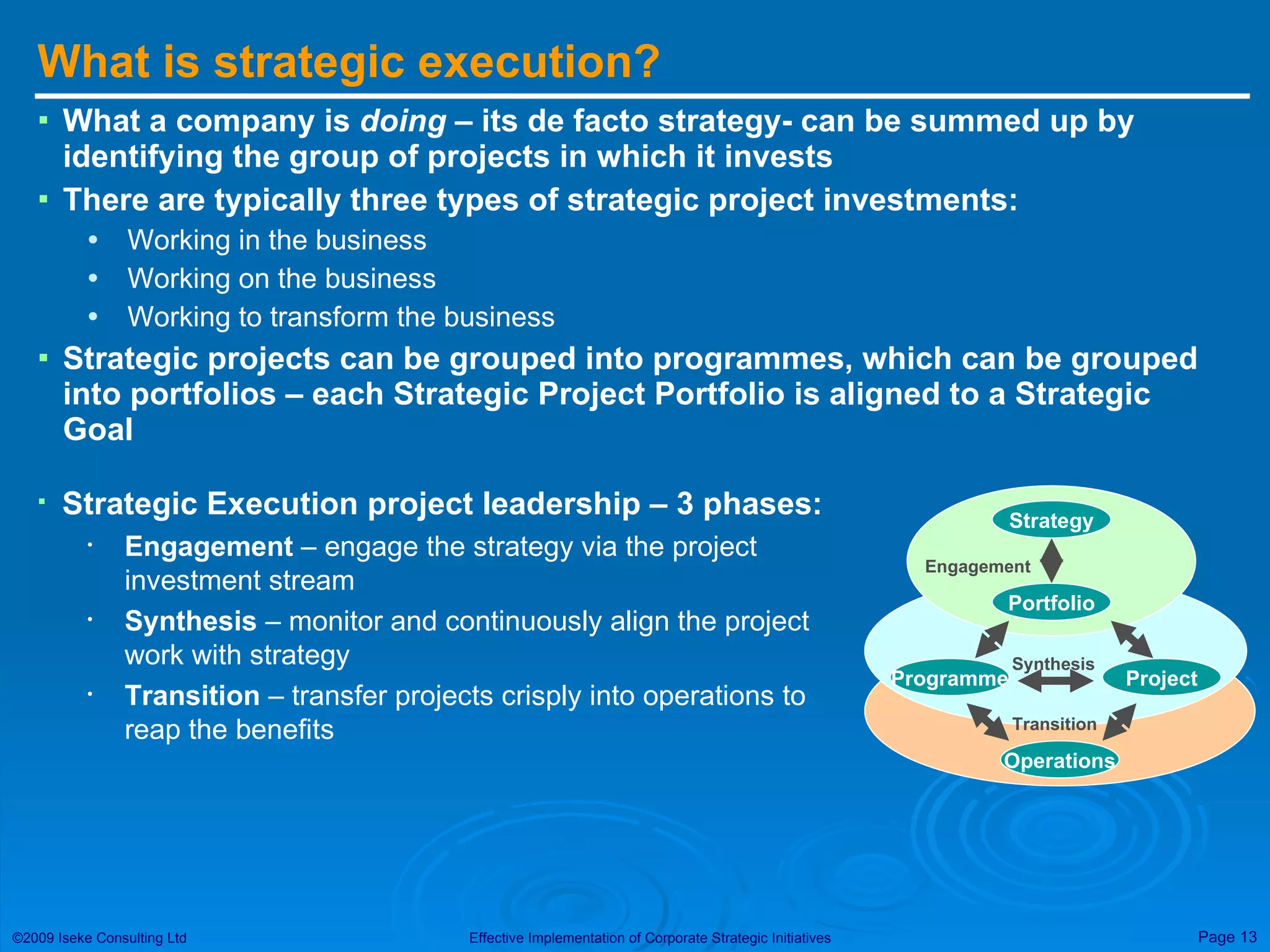 What is strategic execution? What a company is  doing  – its de facto strategy- can be summed up by identifying the group of projects in which it invests There are typically three types of strategic project investments: Working in the business Working on the business Working to transform the business Strategic projects can be grouped into programmes, which can be grouped into portfolios – each Strategic Project Portfolio is aligned to a Strategic Goal Strategy Portfolio Engagement Programme Project Operations Transition Synthesis Strategic Execution project leadership – 3 phases: Engagement  – engage the strategy via the project investment stream Synthesis  – monitor and continuously align the project work with strategy Transition  – transfer projects crisply into operations to reap the benefits 