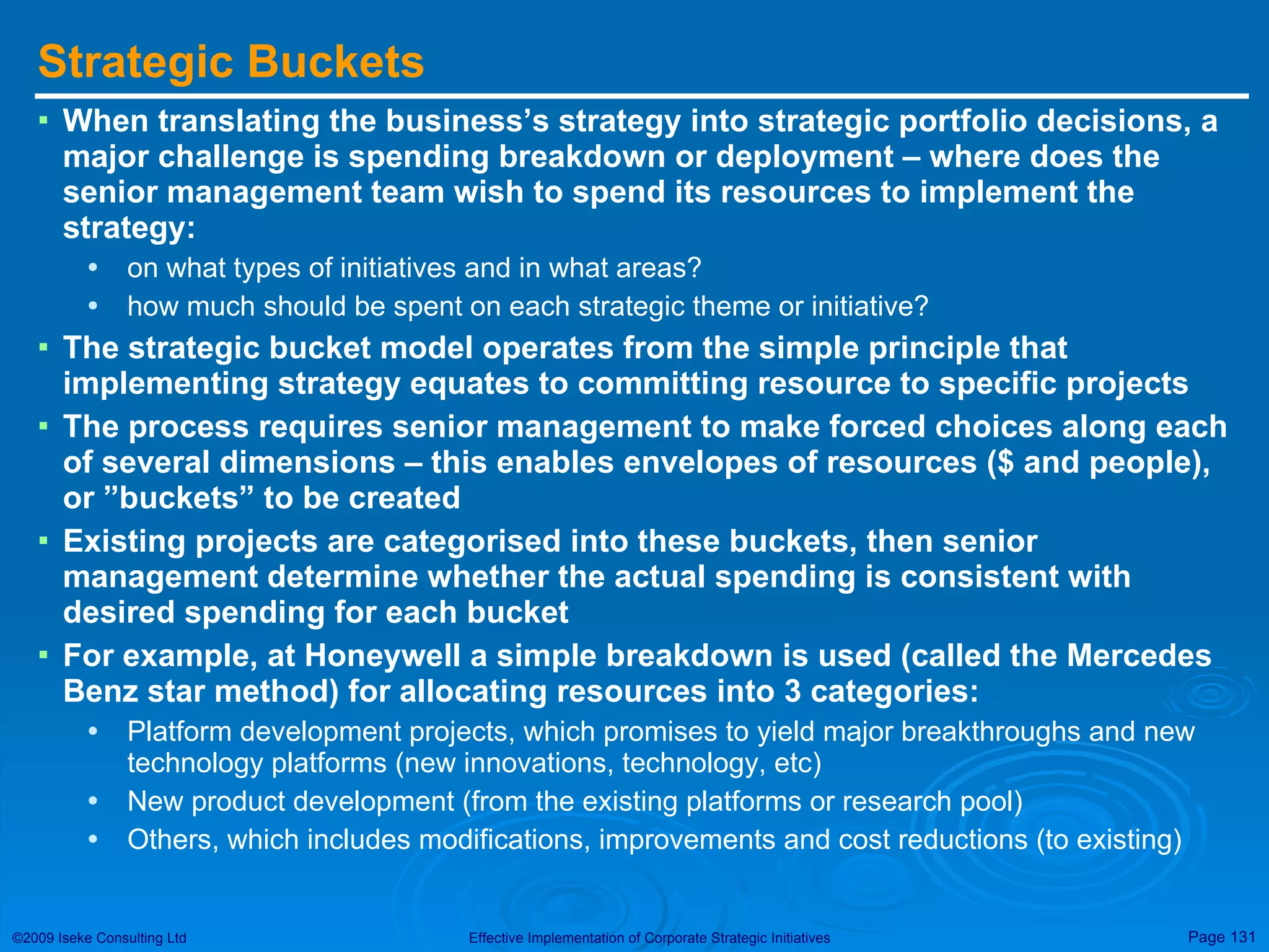 Strategic Buckets When translating the business’s strategy into strategic portfolio decisions, a major challenge is spending breakdown or deployment – where does the senior management team wish to spend its resources to implement the strategy:  on what types of initiatives and in what areas?  how much should be spent on each strategic theme or initiative? The strategic bucket model operates from the simple principle that implementing strategy equates to committing resource to specific projects The process requires senior management to make forced choices along each of several dimensions – this enables envelopes of resources ($ and people), or ”buckets” to be created Existing projects are categorised into these buckets, then senior management determine whether the actual spending is consistent with desired spending for each bucket For example, at Honeywell a simple breakdown is used (called the Mercedes Benz star method) for allocating resources into 3 categories: Platform development projects, which promises to yield major breakthroughs and new technology platforms (new innovations, technology, etc) New product development (from the existing platforms or research pool) Others, which includes modifications, improvements and cost reductions (to existing) 