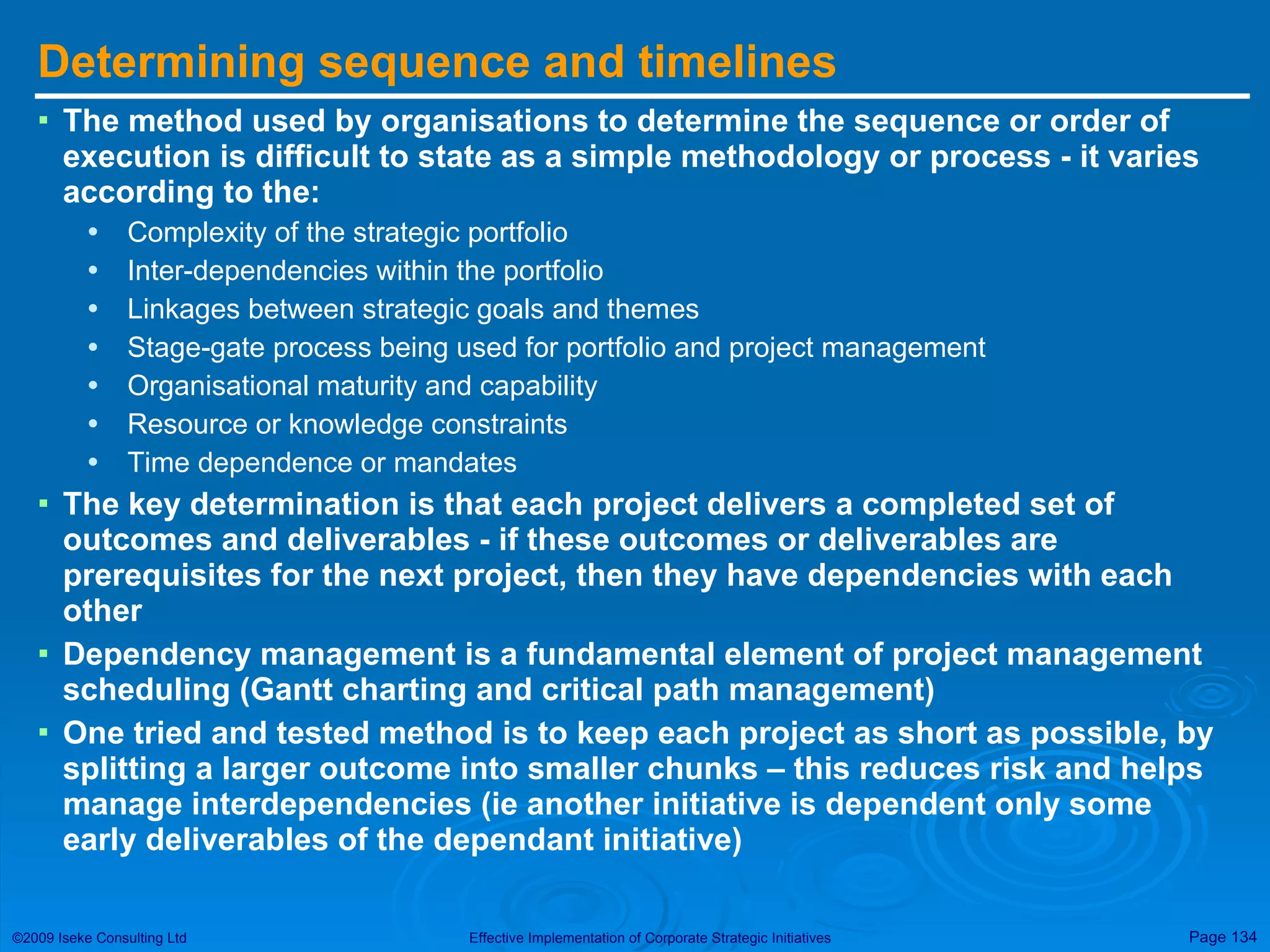 Determining sequence and timelines The method used by organisations to determine the sequence or order of execution is difficult to state as a simple methodology or process - it varies according to the: Complexity of the strategic portfolio Inter-dependencies within the portfolio Linkages between strategic goals and themes Stage-gate process being used for portfolio and project management Organisational maturity and capability Resource or knowledge constraints Time dependence or mandates The key determination is that each project delivers a completed set of outcomes and deliverables - if these outcomes or deliverables are prerequisites for the next project, then they have dependencies with each other Dependency management is a fundamental element of project management scheduling (Gantt charting and critical path management) One tried and tested method is to keep each project as short as possible, by splitting a larger outcome into smaller chunks – this reduces risk and helps manage interdependencies (ie another initiative is dependent only some early deliverables of the dependant initiative) 