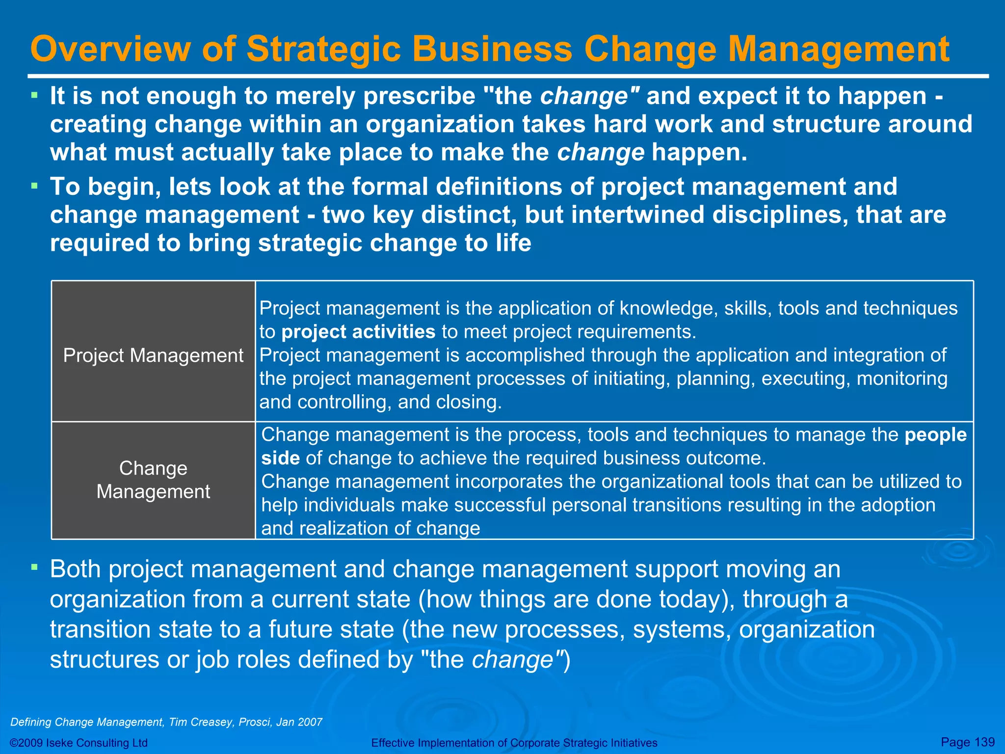 Overview of Strategic Business Change Management It is not enough to merely prescribe &quot;the  change&quot;  and expect it to happen - creating change within an organization takes hard work and structure around what must actually take place to make the  change  happen.  To begin, lets look at the formal definitions of project management and change management - two key distinct, but intertwined disciplines, that are required to bring strategic change to life Both project management and change management support moving an organization from a current state (how things are done today), through a transition state to a future state (the new processes, systems, organization structures or job roles defined by &quot;the  change&quot; )   Defining Change Management, Tim Creasey, Prosci, Jan 2007  Project management is the application of knowledge, skills, tools and techniques to  project activities  to meet project requirements.  Project management is accomplished through the application and integration of the project management processes of initiating, planning, executing, monitoring and controlling, and closing. Change management is the process, tools and techniques to manage the  people side  of change to achieve the required business outcome. Change management incorporates the organizational tools that can be utilized to help individuals make successful personal transitions resulting in the adoption and realization of change Change Management Project Management 