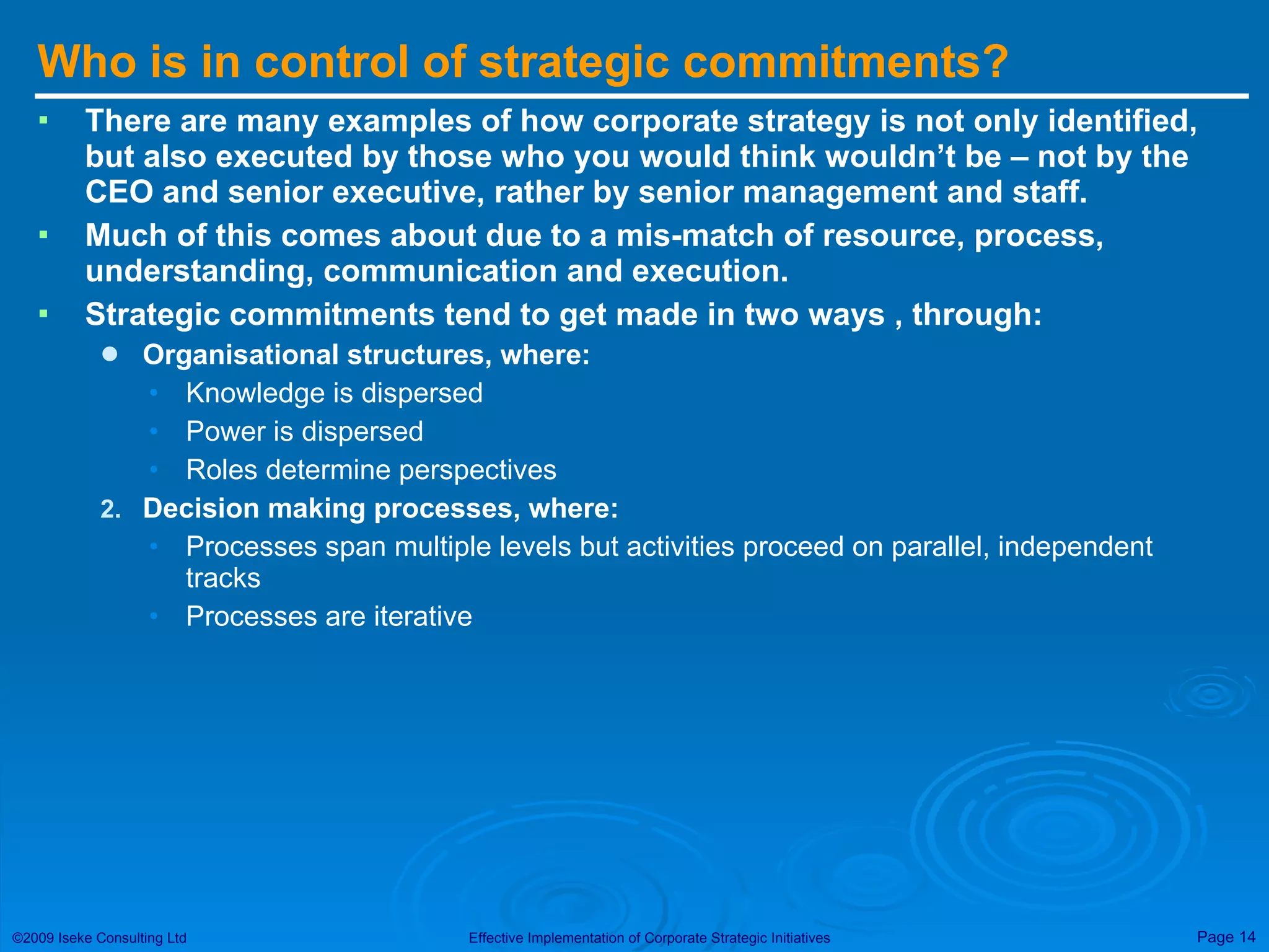 Who is in control of strategic commitments? There are many examples of how corporate strategy is not only identified, but also executed by those who you would think wouldn’t be – not by the CEO and senior executive, rather by senior management and staff. Much of this comes about due to a mis-match of resource, process, understanding, communication and execution. Strategic commitments tend to get made in two ways , through: Organisational structures, where:   Knowledge is dispersed Power is dispersed  Roles determine perspectives Decision making processes, where: Processes span multiple levels but activities proceed on parallel, independent tracks Processes are iterative 