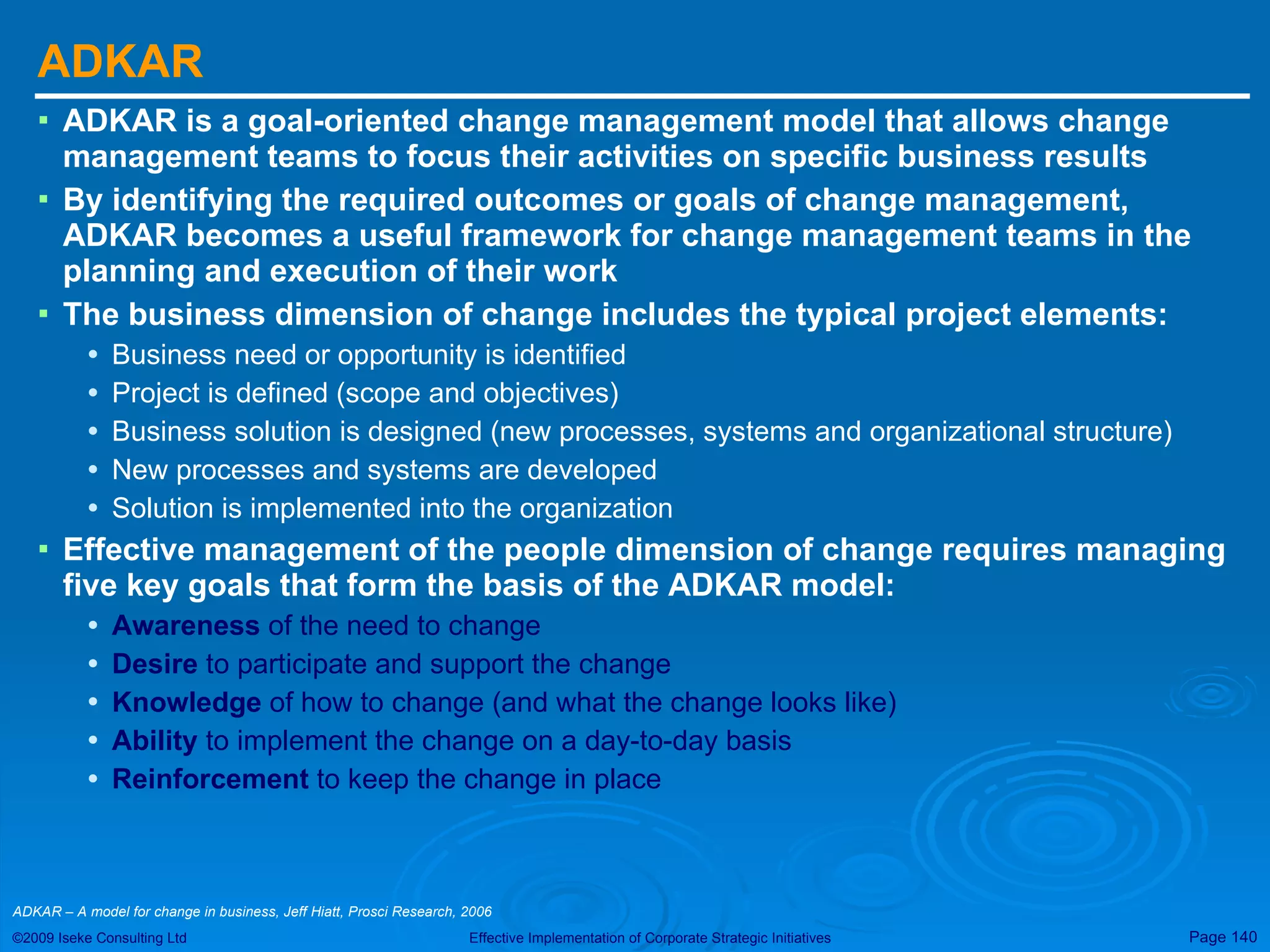 ADKAR ADKAR is a goal-oriented change management model that allows change management teams to focus their activities on specific business results  By identifying the required outcomes or goals of change management, ADKAR becomes a useful framework for change management teams in the planning and execution of their work  The business dimension of change includes the typical project elements:  Business need or opportunity is identified Project is defined (scope and objectives) Business solution is designed (new processes, systems and organizational structure) New processes and systems are developed Solution is implemented into the organization Effective management of the people dimension of change requires managing five key goals that form the basis of the ADKAR model:  Awareness  of the need to change Desire  to participate and support the change Knowledge  of how to change (and what the change looks like) Ability  to implement the change on a day-to-day basis Reinforcement  to keep the change in place ADKAR – A model for change in business, Jeff Hiatt, Prosci Research, 2006  