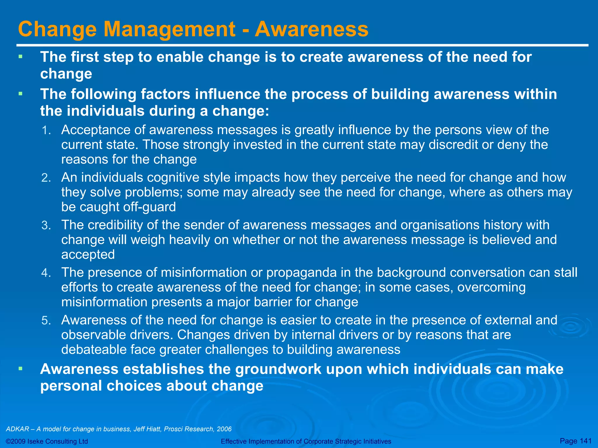 Change Management - Awareness The first step to enable change is to create awareness of the need for change The following factors influence the process of building awareness within the individuals during a change: Acceptance of awareness messages is greatly influence by the persons view of the current state. Those strongly invested in the current state may discredit or deny the reasons for the change An individuals cognitive style impacts how they perceive the need for change and how they solve problems; some may already see the need for change, where as others may be caught off-guard The credibility of the sender of awareness messages and organisations history with change will weigh heavily on whether or not the awareness message is believed and accepted The presence of misinformation or propaganda in the background conversation can stall efforts to create awareness of the need for change; in some cases, overcoming misinformation presents a major barrier for change Awareness of the need for change is easier to create in the presence of external and observable drivers. Changes driven by internal drivers or by reasons that are debateable face greater challenges to building awareness Awareness establishes the groundwork upon which individuals can make personal choices about change ADKAR – A model for change in business, Jeff Hiatt, Prosci Research, 2006  