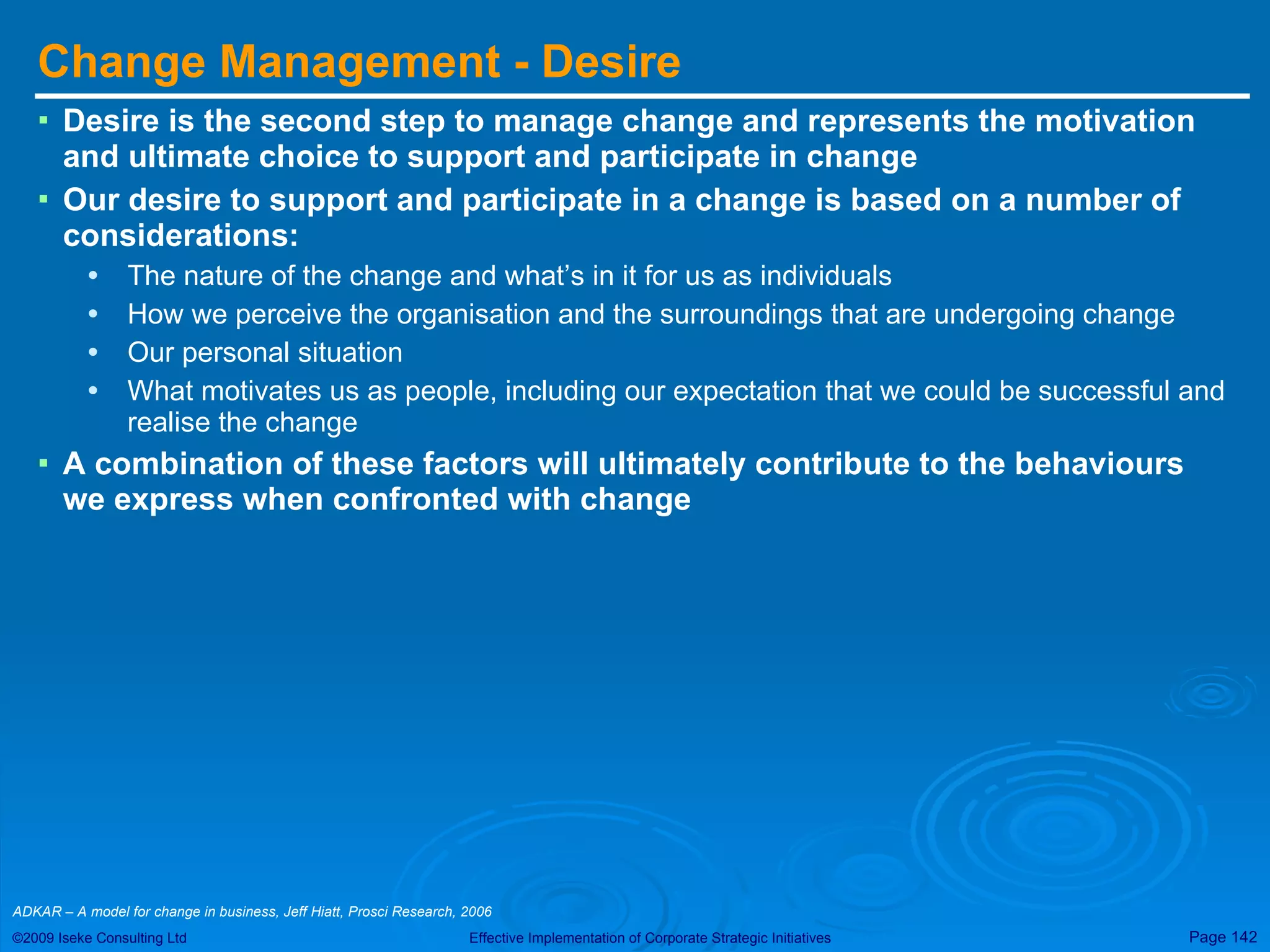 Change Management - Desire Desire is the second step to manage change and represents the motivation and ultimate choice to support and participate in change Our desire to support and participate in a change is based on a number of considerations: The nature of the change and what’s in it for us as individuals How we perceive the organisation and the surroundings that are undergoing change Our personal situation What motivates us as people, including our expectation that we could be successful and realise the change A combination of these factors will ultimately contribute to the behaviours we express when confronted with change ADKAR – A model for change in business, Jeff Hiatt, Prosci Research, 2006  