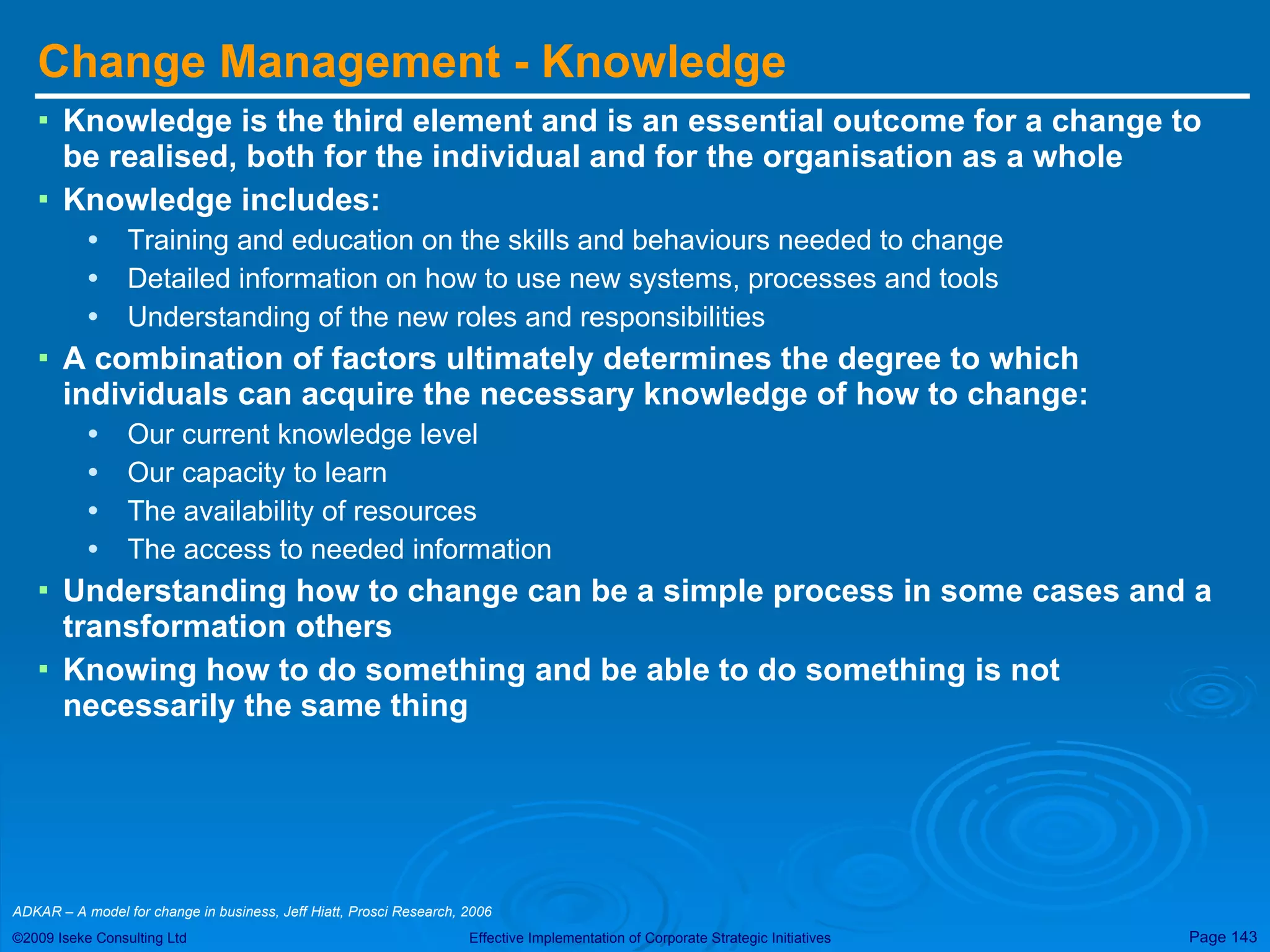 Change Management - Knowledge Knowledge is the third element and is an essential outcome for a change to be realised, both for the individual and for the organisation as a whole Knowledge includes: Training and education on the skills and behaviours needed to change Detailed information on how to use new systems, processes and tools Understanding of the new roles and responsibilities A combination of factors ultimately determines the degree to which individuals can acquire the necessary knowledge of how to change: Our current knowledge level Our capacity to learn The availability of resources The access to needed information Understanding how to change can be a simple process in some cases and a transformation others Knowing how to do something and be able to do something is not necessarily the same thing ADKAR – A model for change in business, Jeff Hiatt, Prosci Research, 2006  