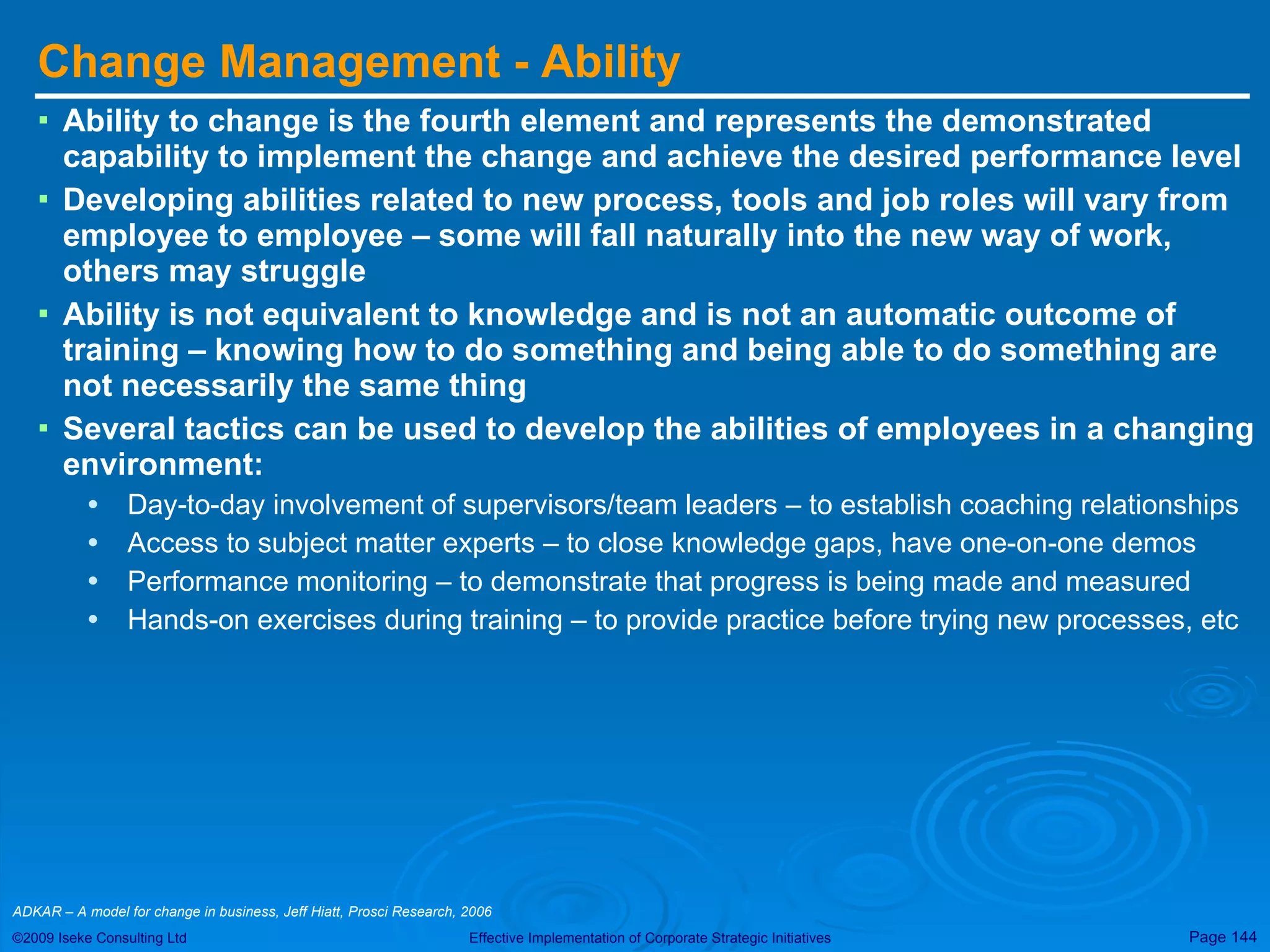 Change Management - Ability Ability to change is the fourth element and represents the demonstrated capability to implement the change and achieve the desired performance level Developing abilities related to new process, tools and job roles will vary from employee to employee – some will fall naturally into the new way of work, others may struggle Ability is not equivalent to knowledge and is not an automatic outcome of training – knowing how to do something and being able to do something are not necessarily the same thing Several tactics can be used to develop the abilities of employees in a changing environment: Day-to-day involvement of supervisors/team leaders – to establish coaching relationships Access to subject matter experts – to close knowledge gaps, have one-on-one demos Performance monitoring – to demonstrate that progress is being made and measured Hands-on exercises during training – to provide practice before trying new processes, etc ADKAR – A model for change in business, Jeff Hiatt, Prosci Research, 2006  