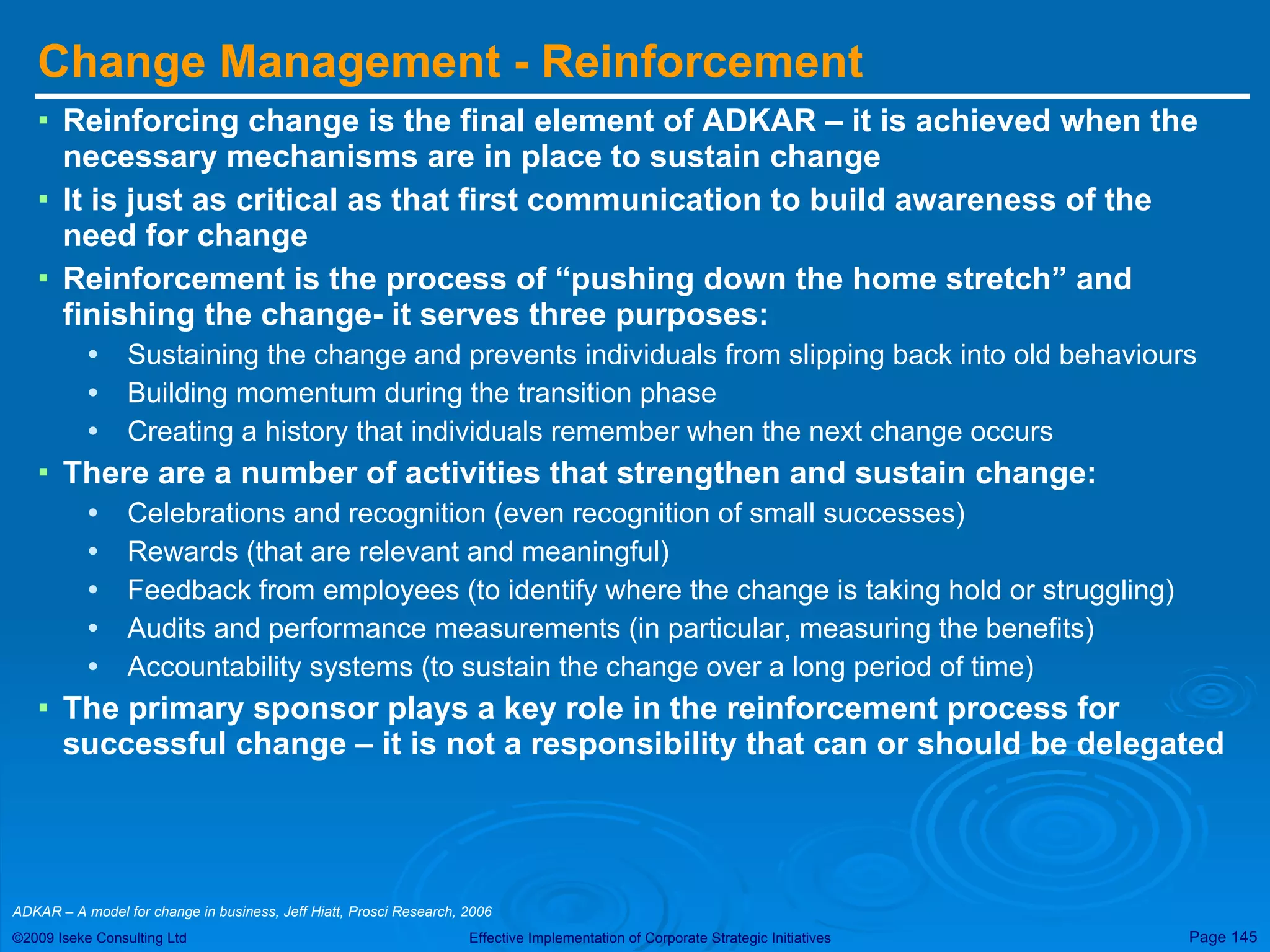 Change Management - Reinforcement Reinforcing change is the final element of ADKAR – it is achieved when the necessary mechanisms are in place to sustain change It is just as critical as that first communication to build awareness of the need for change Reinforcement is the process of “pushing down the home stretch” and finishing the change- it serves three purposes: Sustaining the change and prevents individuals from slipping back into old behaviours Building momentum during the transition phase Creating a history that individuals remember when the next change occurs There are a number of activities that strengthen and sustain change: Celebrations and recognition (even recognition of small successes) Rewards (that are relevant and meaningful) Feedback from employees (to identify where the change is taking hold or struggling) Audits and performance measurements (in particular, measuring the benefits) Accountability systems (to sustain the change over a long period of time) The primary sponsor plays a key role in the reinforcement process for successful change – it is not a responsibility that can or should be delegated ADKAR – A model for change in business, Jeff Hiatt, Prosci Research, 2006  