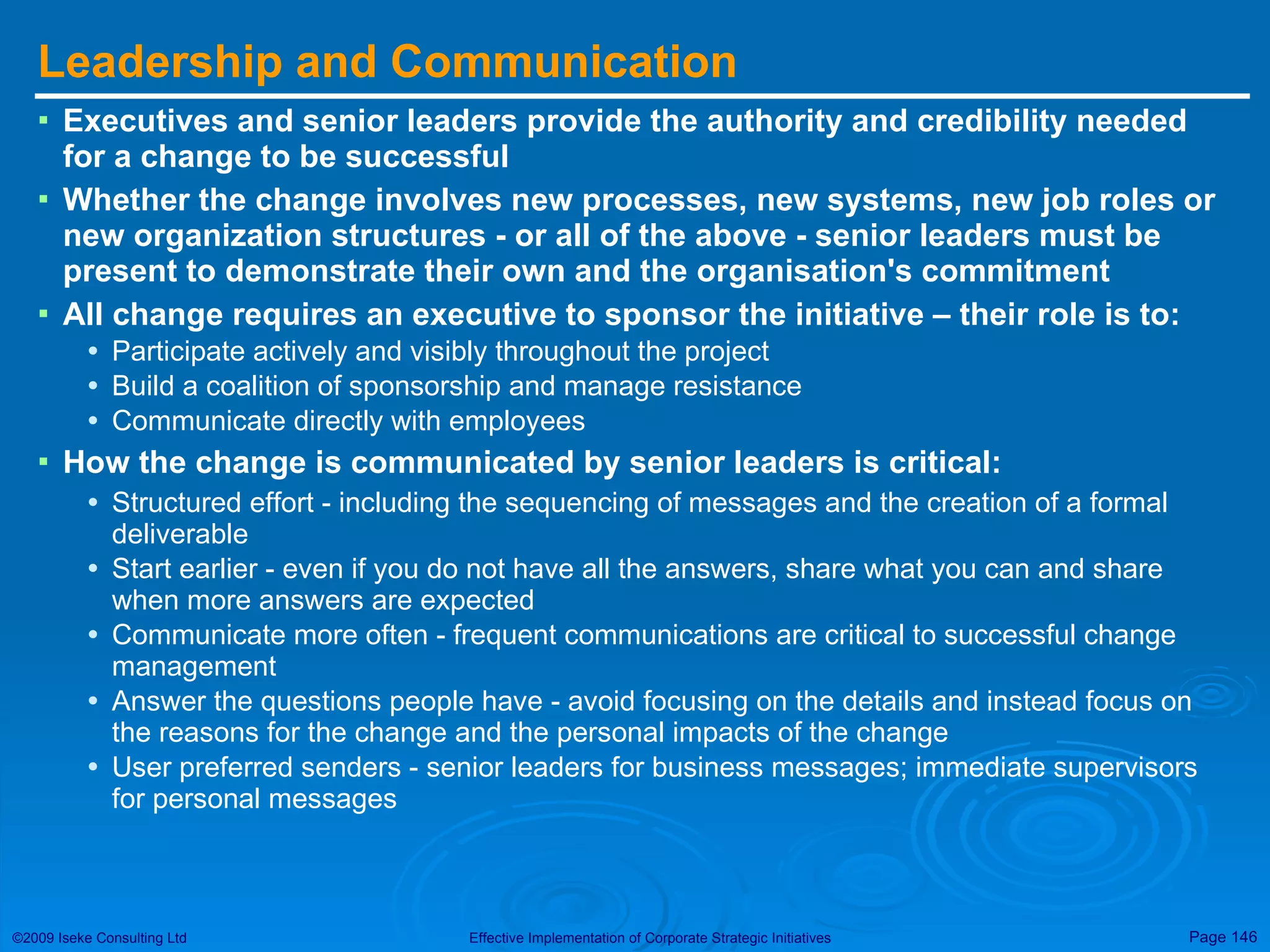 Leadership and Communication Executives and senior leaders provide the authority and credibility needed for a change to be successful Whether the change involves new processes, new systems, new job roles or new organization structures - or all of the above - senior leaders must be present to demonstrate their own and the organisation's commitment  All change requires an executive to sponsor the initiative – their role is to: Participate actively and visibly throughout the project Build a coalition of sponsorship and manage resistance Communicate directly with employees  How the change is communicated by senior leaders is critical:  Structured effort - including the sequencing of messages and the creation of a formal deliverable Start earlier - even if you do not have all the answers, share what you can and share when more answers are expected Communicate more often - frequent communications are critical to successful change management Answer the questions people have - avoid focusing on the details and instead focus on the reasons for the change and the personal impacts of the change User preferred senders - senior leaders for business messages; immediate supervisors for personal messages 