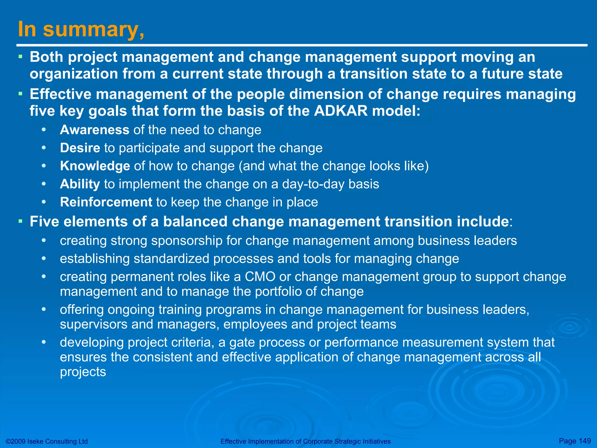 In summary, Both project management and change management support moving an organization from a current state through a transition state to a future state Effective management of the people dimension of change requires managing five key goals that form the basis of the ADKAR model:  Awareness  of the need to change Desire  to participate and support the change Knowledge  of how to change (and what the change looks like) Ability  to implement the change on a day-to-day basis Reinforcement  to keep the change in place Five elements of a balanced change management transition include : creating strong sponsorship for change management among business leaders establishing standardized processes and tools for managing change creating permanent roles like a CMO or change management group to support change management and to manage the portfolio of change offering ongoing training programs in change management for business leaders, supervisors and managers, employees and project teams developing project criteria, a gate process or performance measurement system that ensures the consistent and effective application of change management across all projects 