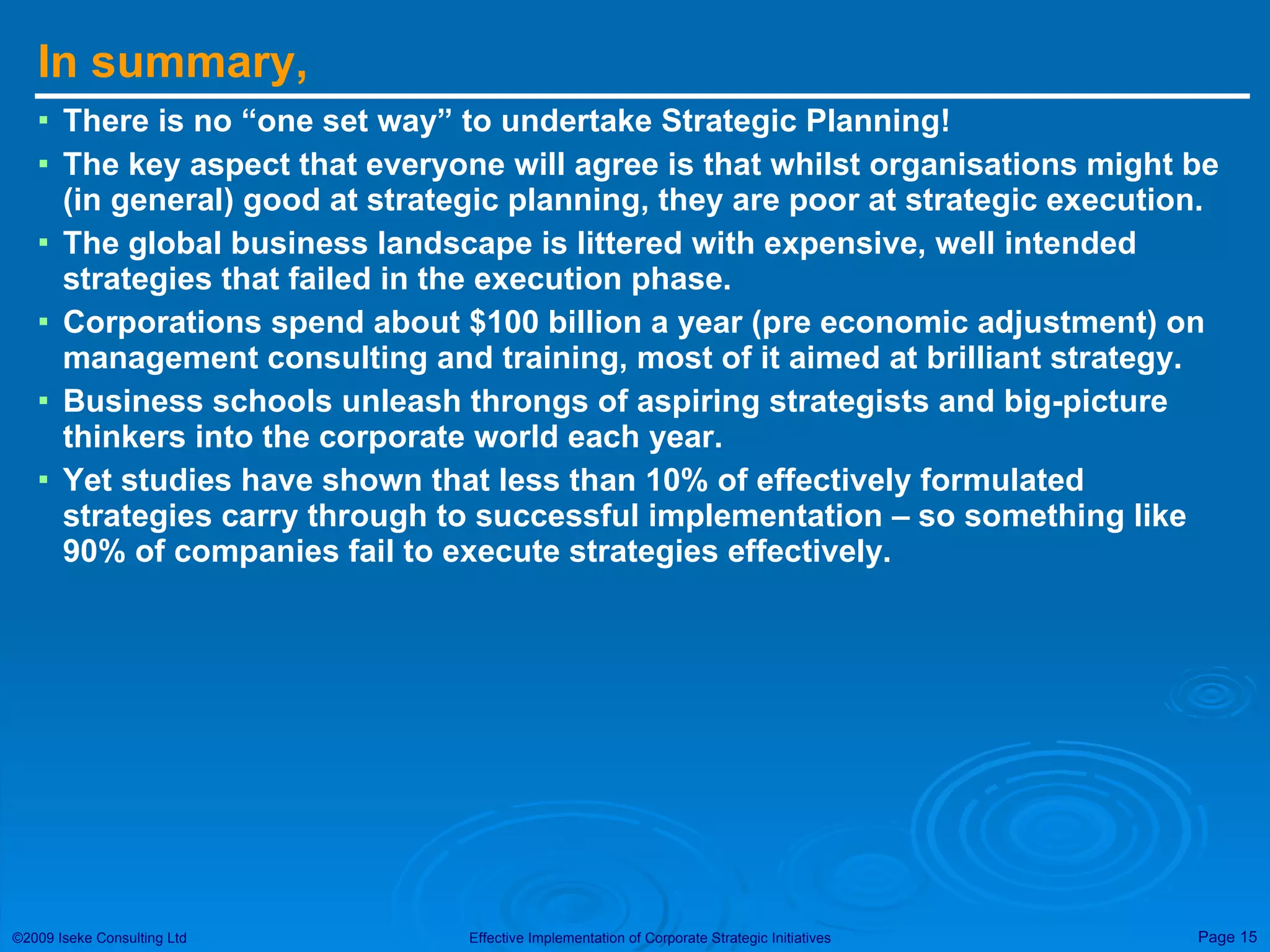 In summary, There is no “one set way” to undertake Strategic Planning! The key aspect that everyone will agree is that whilst organisations might be (in general) good at strategic planning, they are poor at strategic execution. The global business landscape is littered with expensive, well intended strategies that failed in the execution phase. Corporations spend about $100 billion a year (pre economic adjustment) on management consulting and training, most of it aimed at brilliant strategy. Business schools unleash throngs of aspiring strategists and big-picture thinkers into the corporate world each year. Yet studies have shown that less than 10% of effectively formulated strategies carry through to successful implementation – so something like 90% of companies fail to execute strategies effectively. 