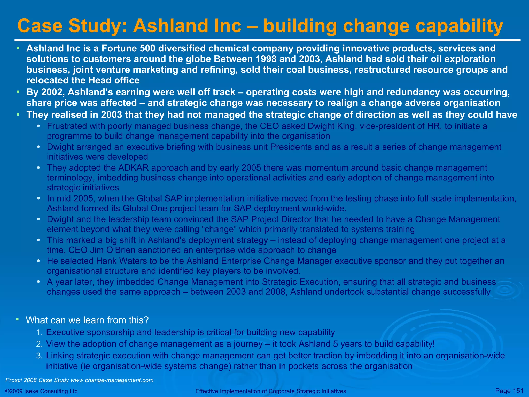 Case Study: Ashland Inc – building change capability  Ashland Inc is a Fortune 500 diversified chemical company providing innovative products, services and solutions to customers around the globe Between 1998 and 2003, Ashland had sold their oil exploration business, joint venture marketing and refining, sold their coal business, restructured resource groups and relocated the Head office By 2002, Ashland’s earning were well off track – operating costs were high and redundancy was occurring, share price was affected – and strategic change was necessary to realign a change adverse organisation They realised in 2003 that they had not managed the strategic change of direction as well as they could have Frustrated with poorly managed business change, the CEO asked Dwight King, vice-president of HR, to initiate a programme to build change management capability into the organisation Dwight arranged an executive briefing with business unit Presidents and as a result a series of change management initiatives were developed They adopted the ADKAR approach and by early 2005 there was momentum around basic change management terminology, imbedding business change into operational activities and early adoption of change management into strategic initiatives In mid 2005, when the Global SAP implementation initiative moved from the testing phase into full scale implementation, Ashland formed its Global One project team for SAP deployment world-wide.  Dwight and the leadership team convinced the SAP Project Director that he needed to have a Change Management element beyond what they were calling “change” which primarily translated to systems training This marked a big shift in Ashland’s deployment strategy – instead of deploying change management one project at a time, CEO Jim O’Brien sanctioned an enterprise wide approach to change He selected Hank Waters to be the Ashland Enterprise Change Manager executive sponsor and they put together an organisational structure and identified key players to be involved. A year later, they imbedded Change Management into Strategic Execution, ensuring that all strategic and business changes used the same approach – between 2003 and 2008, Ashland undertook substantial change successfully What can we learn from this? Executive sponsorship and leadership is critical for building new capability View the adoption of change management as a journey – it took Ashland 5 years to build capability! Linking strategic execution with change management can get better traction by imbedding it into an organisation-wide initiative (ie organisation-wide systems change) rather than in pockets across the organisation  Prosci 2008 Case Study www.change-management.com 