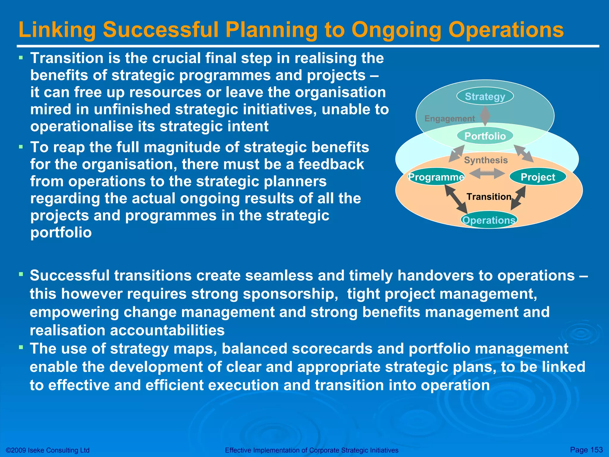 Linking Successful Planning to Ongoing Operations Transition is the crucial final step in realising the benefits of strategic programmes and projects – it can free up resources or leave the organisation mired in unfinished strategic initiatives, unable to operationalise its strategic intent To reap the full magnitude of strategic benefits for the organisation, there must be a feedback from operations to the strategic planners regarding the actual ongoing results of all the projects and programmes in the strategic portfolio Successful transitions create seamless and timely handovers to operations – this however requires strong sponsorship,  tight project management,  empowering change management and strong benefits management and realisation accountabilities The use of strategy maps, balanced scorecards and portfolio management enable the development of clear and appropriate strategic plans, to be linked to effective and efficient execution and transition into operation Strategy Portfolio Engagement Programme Project Operations Transition Synthesis 