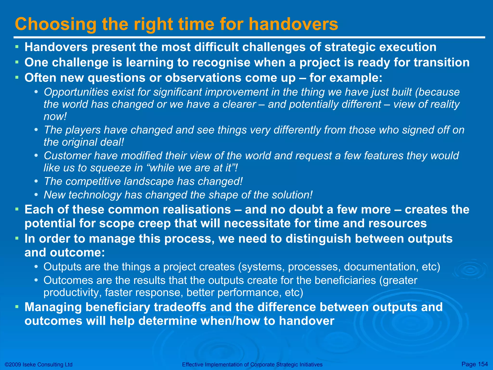 Choosing the right time for handovers Handovers present the most difficult challenges of strategic execution One challenge is learning to recognise when a project is ready for transition Often new questions or observations come up – for example: Opportunities exist for significant improvement in the thing we have just built (because the world has changed or we have a clearer – and potentially different – view of reality now! The players have changed and see things very differently from those who signed off on the original deal! Customer have modified their view of the world and request a few features they would like us to squeeze in “while we are at it”! The competitive landscape has changed! New technology has changed the shape of the solution! Each of these common realisations – and no doubt a few more – creates the potential for scope creep that will necessitate for time and resources In order to manage this process, we need to distinguish between outputs and outcome: Outputs are the things a project creates (systems, processes, documentation, etc) Outcomes are the results that the outputs create for the beneficiaries (greater productivity, faster response, better performance, etc) Managing beneficiary tradeoffs and the difference between outputs and outcomes will help determine when/how to handover 