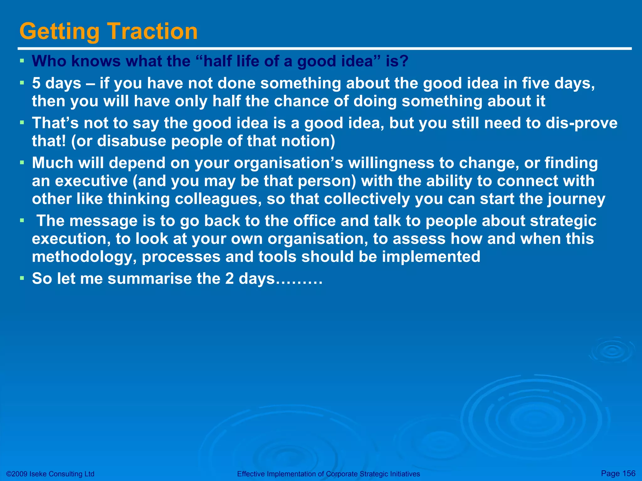 Getting Traction Who knows what the “half life of a good idea” is? 5 days – if you have not done something about the good idea in five days, then you will have only half the chance of doing something about it That’s not to say the good idea is a good idea, but you still need to dis-prove that! (or disabuse people of that notion) Much will depend on your organisation’s willingness to change, or finding an executive (and you may be that person) with the ability to connect with other like thinking colleagues, so that collectively you can start the journey The message is to go back to the office and talk to people about strategic execution, to look at your own organisation, to assess how and when this methodology, processes and tools should be implemented So let me summarise the 2 days……… 