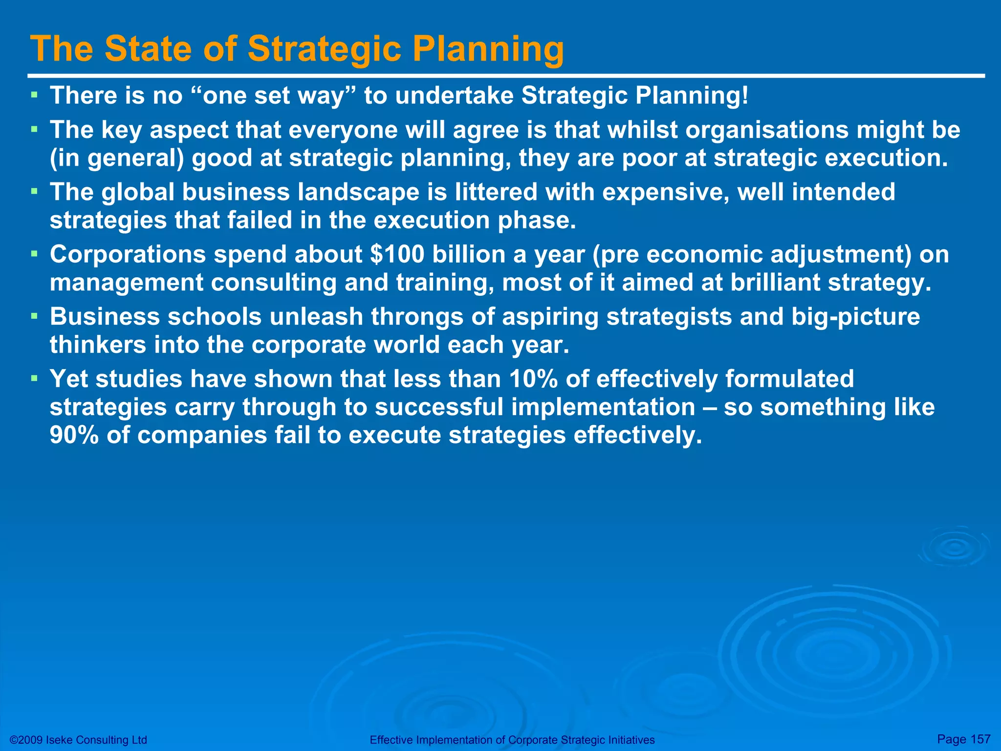 The State of Strategic Planning There is no “one set way” to undertake Strategic Planning! The key aspect that everyone will agree is that whilst organisations might be (in general) good at strategic planning, they are poor at strategic execution. The global business landscape is littered with expensive, well intended strategies that failed in the execution phase. Corporations spend about $100 billion a year (pre economic adjustment) on management consulting and training, most of it aimed at brilliant strategy. Business schools unleash throngs of aspiring strategists and big-picture thinkers into the corporate world each year. Yet studies have shown that less than 10% of effectively formulated strategies carry through to successful implementation – so something like 90% of companies fail to execute strategies effectively. 